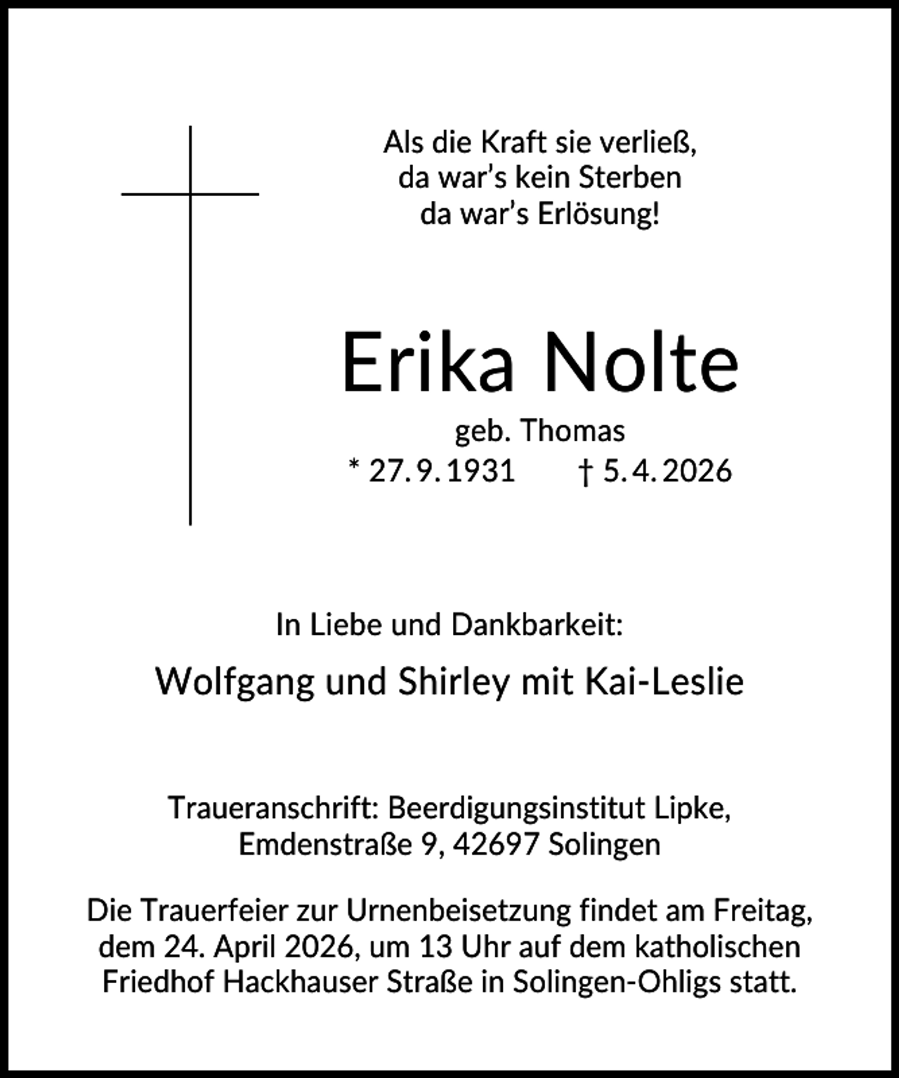 <p>Als die Kraft sie verließ,<br />da war’s kein Sterben<br />da war’s Erlösung!</p><p>Erika Nolte<br />geb. Thomas<br />* 27. 9. 1931<br />† 5. 4. 2026</p><p>In Liebe und Dankbarkeit:</p><p>Wolfgang und Shirley mit Kai-Leslie<br />Traueranschrift: Beerdigungsinstitut Lipke,<br />Emdenstraße 9, 42697 Solingen<br />Die Trauerfeier zur Urnenbeisetzung findet am Freitag,<br />dem 24. April 2026, um 13 Uhr auf dem katholischen<br />Friedhof Hackhauser Straße in Solingen-Ohligs statt.</p>