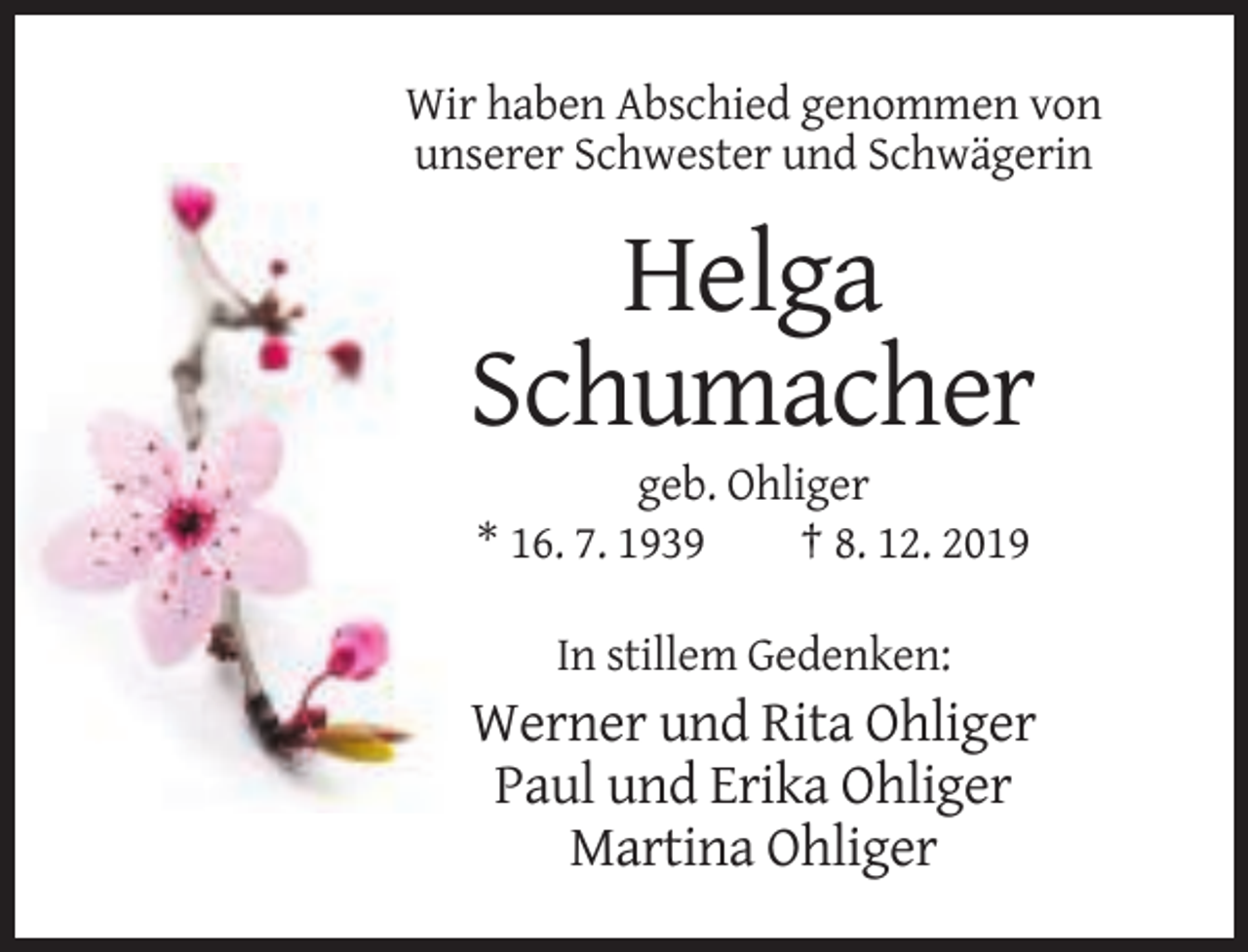<p>Wir haben Abschied genommen von<br />unserer Schwester und Schwägerin</p><p>Helga<br />Schumacher<br />geb. Ohliger<br />* 16. 7. 1939<br />† 8. 12. 2019<br />In stillem Gedenken:</p><p>Werner und Rita Ohliger<br />Paul und Erika Ohliger<br />Martina Ohliger</p>