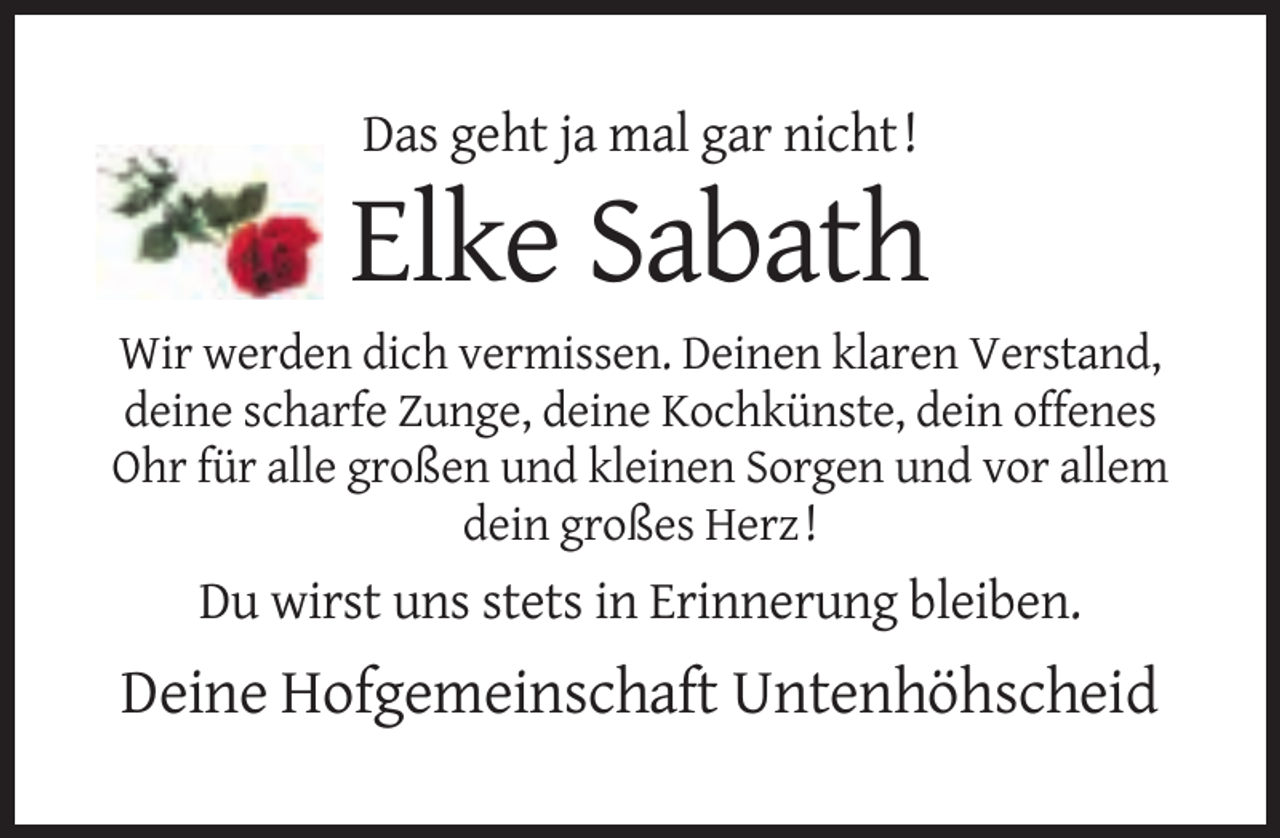 <p>Das geht ja mal gar nicht !</p><p>Elke Sabath<br />Wir werden dich vermissen. Deinen klaren Verstand,<br />deine scharfe Zunge, deine Kochkünste, dein offenes<br />Ohr für alle großen und kleinen Sorgen und vor allem<br />dein großes Herz !</p><p>Du wirst uns stets in Erinnerung bleiben.</p><p>Deine Hofgemeinschaft Untenhöhscheid</p>