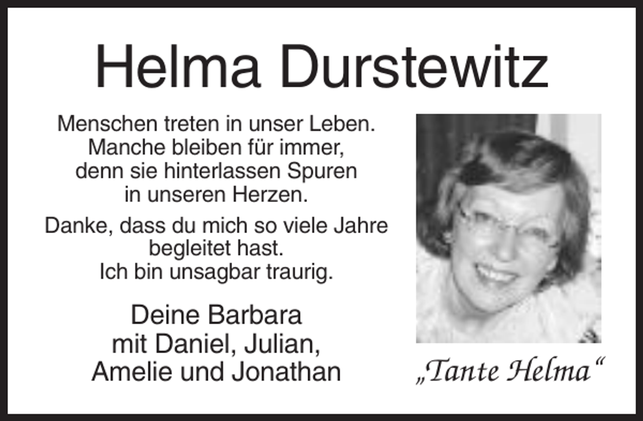<p>Helma Durstewitz<br />Menschen treten in unser Leben.<br />Manche bleiben für immer,<br />denn sie hinterlassen Spuren<br />in unseren Herzen.<br />Danke, dass du mich so viele Jahre<br />begleitet hast.<br />Ich bin unsagbar traurig.</p><p>Deine Barbara<br />mit Daniel, Julian,<br />Amelie und Jonathan</p><p>„Tante Helma“</p>