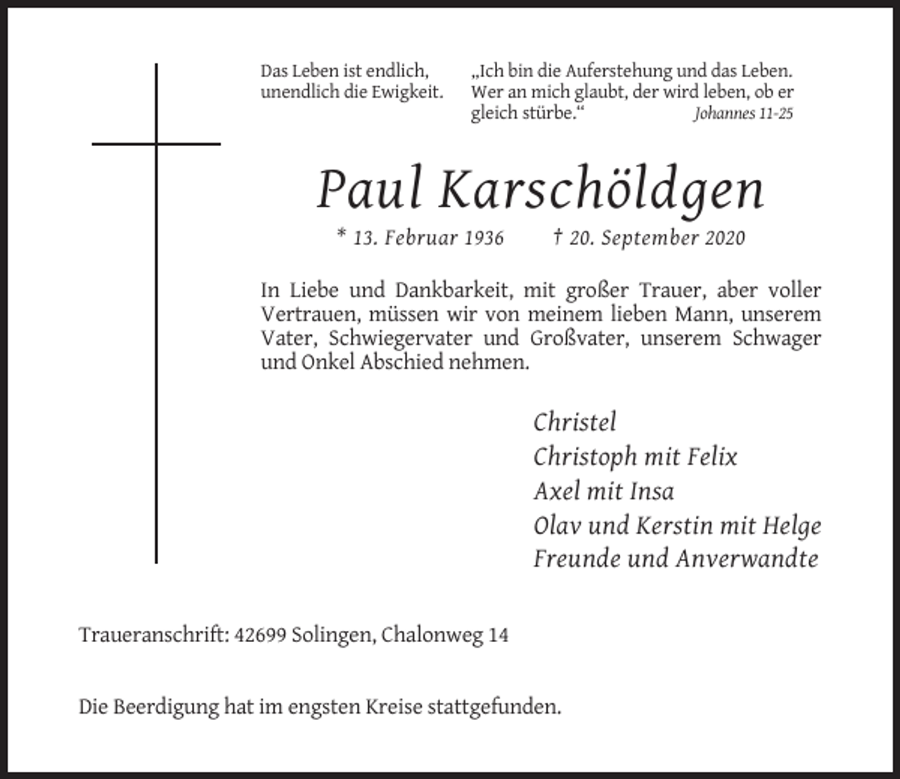 <p>Das Leben ist endlich,<br />unendlich die Ewigkeit.</p><p>„Ich bin die Auferstehung und das Leben.<br />Wer an mich glaubt, der wird leben, ob er<br />gleich stürbe.“<br />Johannes 11-25</p><p>Paul Karschöldgen<br />* 13. Februar 1936</p><p>† 20. September 2020</p><p>In Liebe und Dankbarkeit, mit großer Trauer, aber voller<br />Vertrauen, müssen wir von meinem lieben Mann, unserem<br />Vater, Schwiegervater und Großvater, unserem Schwager<br />und Onkel Abschied nehmen.</p><p>Christel<br />Christoph mit Felix<br />Axel mit Insa<br />Olav und Kerstin mit Helge<br />Freunde und Anverwandte</p><p>Traueranschrift: 42699 Solingen, Chalonweg 14</p><p>Die Beerdigung hat im engsten Kreise stattgefunden.</p>