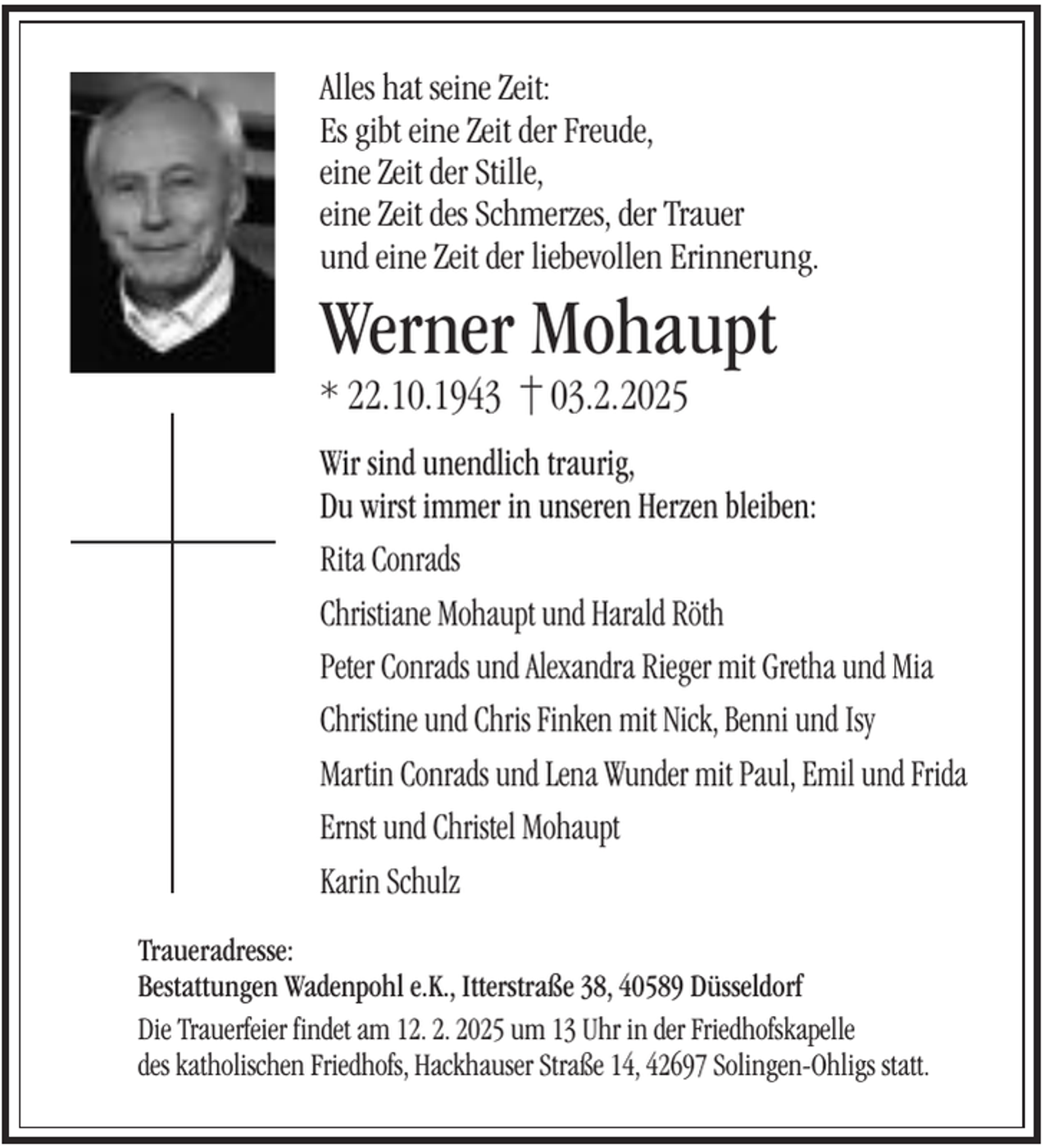 <p>Alles hat seine Zeit:<br />Es gibt eine Zeit der Freude,<br />eine Zeit der Stille,<br />eine Zeit des Schmerzes, der Trauer<br />und eine Zeit der liebevollen Erinnerung.</p><p>Werner Mohaupt<br />* 22.10.1943</p><p>03.2.2025</p><p>Wir sind unendlich traurig,<br />Du wirst immer in unseren Herzen bleiben:<br />Rita Conrads<br />Christiane Mohaupt und Harald Röth<br />Peter Conrads und Alexandra Rieger mit Gretha und Mia<br />Christine und Chris Finken mit Nick, Benni und Isy<br />Martin Conrads und Lena Wunder mit Paul, Emil und Frida<br />Ernst und Christel Mohaupt<br />Karin Schulz<br />Traueradresse:<br />Bestattungen Wadenpohl e.K., Itterstraße 38, 40589 Düsseldorf<br />Die Trauerfeier findet am 12. 2. 2025 um 13 Uhr in der Friedhofskapelle<br />des katholischen Friedhofs, Hackhauser Straße 14, 42697 Solingen-Ohligs statt.</p>