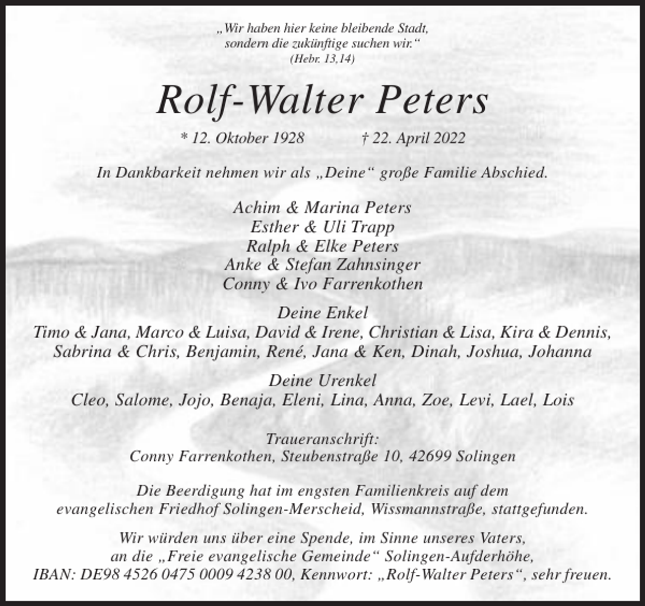 <p>„Wir haben hier keine bleibende Stadt,<br />sondern die zukünftige suchen wir.“<br />(Hebr. 13,14)</p><p>Rolf-Walter Peters<br />* 12. Oktober 1928</p><p>† 22. April 2022</p><p>In Dankbarkeit nehmen wir als „Deine“ große Familie Abschied.</p><p>Achim &amp; Marina Peters<br />Esther &amp; Uli Trapp<br />Ralph &amp; Elke Peters<br />Anke &amp; Stefan Zahnsinger<br />Conny &amp; Ivo Farrenkothen<br />Deine Enkel<br />Timo &amp; Jana, Marco &amp; Luisa, David &amp; Irene, Christian &amp; Lisa, Kira &amp; Dennis,<br />Sabrina &amp; Chris, Benjamin, René, Jana &amp; Ken, Dinah, Joshua, Johanna<br />Deine Urenkel<br />Cleo, Salome, Jojo, Benaja, Eleni, Lina, Anna, Zoe, Levi, Lael, Lois<br />Traueranschrift:<br />Conny Farrenkothen, Steubenstraße 10, 42699 Solingen<br />Die Beerdigung hat im engsten Familienkreis auf dem<br />evangelischen Friedhof Solingen-Merscheid, Wissmannstraße, stattgefunden.<br />Wir würden uns über eine Spende, im Sinne unseres Vaters,<br />an die „Freie evangelische Gemeinde“ Solingen-Aufderhöhe,<br />IBAN: DE98 4526 0475 0009 4238 00, Kennwort: „Rolf-Walter Peters“, sehr freuen.</p>