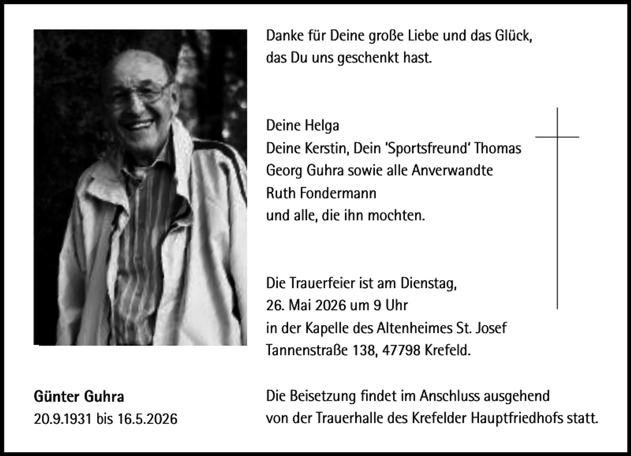 <p>Danke für Deine große Liebe und das Glück,<br />das Du uns geschenkt hast.</p><p>Deine Helga<br />Deine Kerstin, Dein ’Sportsfreund‘ Thomas<br />Georg Guhra sowie alle Anverwandte<br />Ruth Fondermann<br />und alle, die ihn mochten.</p><p>Die Trauerfeier ist am Dienstag,<br />26. Mai 2026 um 9 Uhr<br />in der Kapelle des Altenheimes St. Josef<br />Tannenstraße 138, 47798 Krefeld.<br />Günter Guhra<br />20.9.1931 bis 16.5.2026</p><p>Die Beisetzung ﬁndet im Anschluss ausgehend<br />von der Trauerhalle des Krefelder Hauptfriedhofs statt.</p>