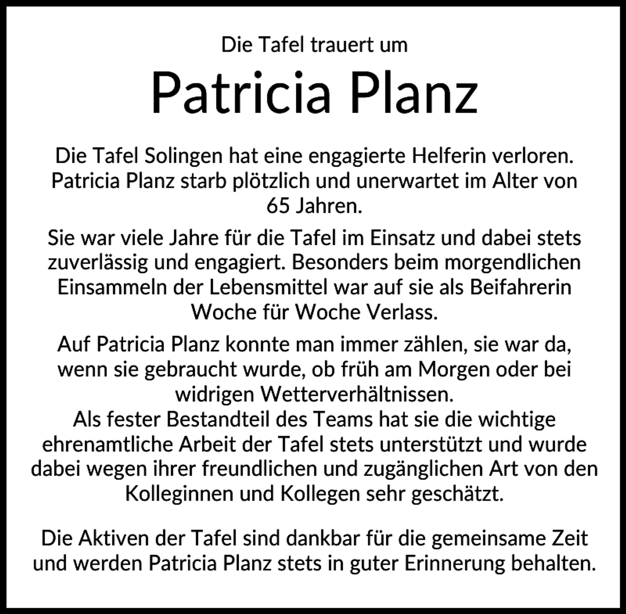 <p>Die Tafel trauert um</p><p>Patricia Planz<br />Die Tafel Solingen hat eine engagierte Helferin verloren.<br />Patricia Planz starb plötzlich und unerwartet im Alter von<br />65 Jahren.<br />Sie war viele Jahre für die Tafel im Einsatz und dabei stets<br />zuverlässig und engagiert. Besonders beim morgendlichen<br />Einsammeln der Lebensmittel war auf sie als Beifahrerin<br />Woche für Woche Verlass.<br />Auf Patricia Planz konnte man immer zählen, sie war da,<br />wenn sie gebraucht wurde, ob früh am Morgen oder bei<br />widrigen Wetterverhältnissen.<br />Als fester Bestandteil des Teams hat sie die wichtige<br />ehrenamtliche Arbeit der Tafel stets unterstützt und wurde<br />dabei wegen ihrer freundlichen und zugänglichen Art von den<br />Kolleginnen und Kollegen sehr geschätzt.<br />Die Aktiven der Tafel sind dankbar für die gemeinsame Zeit<br />und werden Patricia Planz stets in guter Erinnerung behalten.</p>