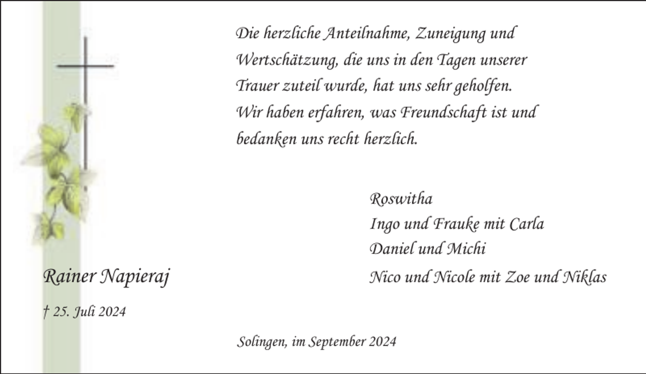 <p>Die herzliche Anteilnahme, Zuneigung und<br />Wertschätzung, die uns in den Tagen unserer<br />Trauer zuteil wurde, hat uns sehr geholfen.<br />Wir haben erfahren, was Freundschaft ist und<br />bedanken uns recht herzlich.<br />Roswitha<br />Ingo und Frauke mit Carla<br />Daniel und Michi</p><p>Rainer Napieraj</p><p>Nico und Nicole mit Zoe und Niklas</p><p>† 25. Juli 2024<br />Solingen, im September 2024</p>
