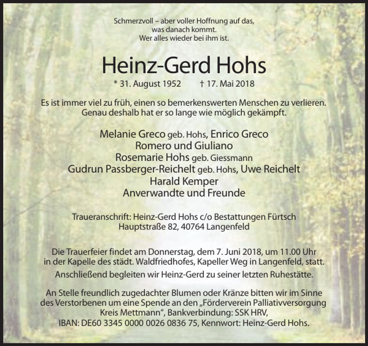 <p>Schmerzvoll – aber voller Hoffnung auf das,<br />was danach kommt.<br />Wer alles wieder bei ihm ist.</p><p>Heinz-Gerd Hohs<br />* 31. August 1952</p><p>† 17. Mai 2018</p><p>Es ist immer viel zu früh, einen so bemerkenswerten Menschen zu verlieren.<br />Genau deshalb hat er so lange wie möglich gekämpft.</p><p>Melanie Greco geb. Hohs, Enrico Greco<br />Romero und Giuliano<br />Rosemarie Hohs geb. Giessmann<br />Gudrun Passberger-Reichelt geb. Hohs, Uwe Reichelt<br />Harald Kemper<br />Anverwandte und Freunde<br />Traueranschrift: Heinz-Gerd Hohs c/o Bestattungen Fürtsch<br />Hauptstraße 82, 40764 Langenfeld<br />Die Trauerfeier findet am Donnerstag, dem 7. Juni 2018, um 11.00 Uhr<br />in der Kapelle des städt. Waldfriedhofes, Kapeller Weg in Langenfeld, statt.<br />Anschließend begleiten wir Heinz-Gerd zu seiner letzten Ruhestätte.<br />An Stelle freundlich zugedachter Blumen oder Kränze bitten wir im Sinne<br />des Verstorbenen um eine Spende an den „Förderverein Palliativversorgung<br />Kreis Mettmann“, Bankverbindung: SSK HRV,<br />IBAN: DE60 3345 0026 0836 75, Kennwort: Heinz-Gerd Hohs.</p>