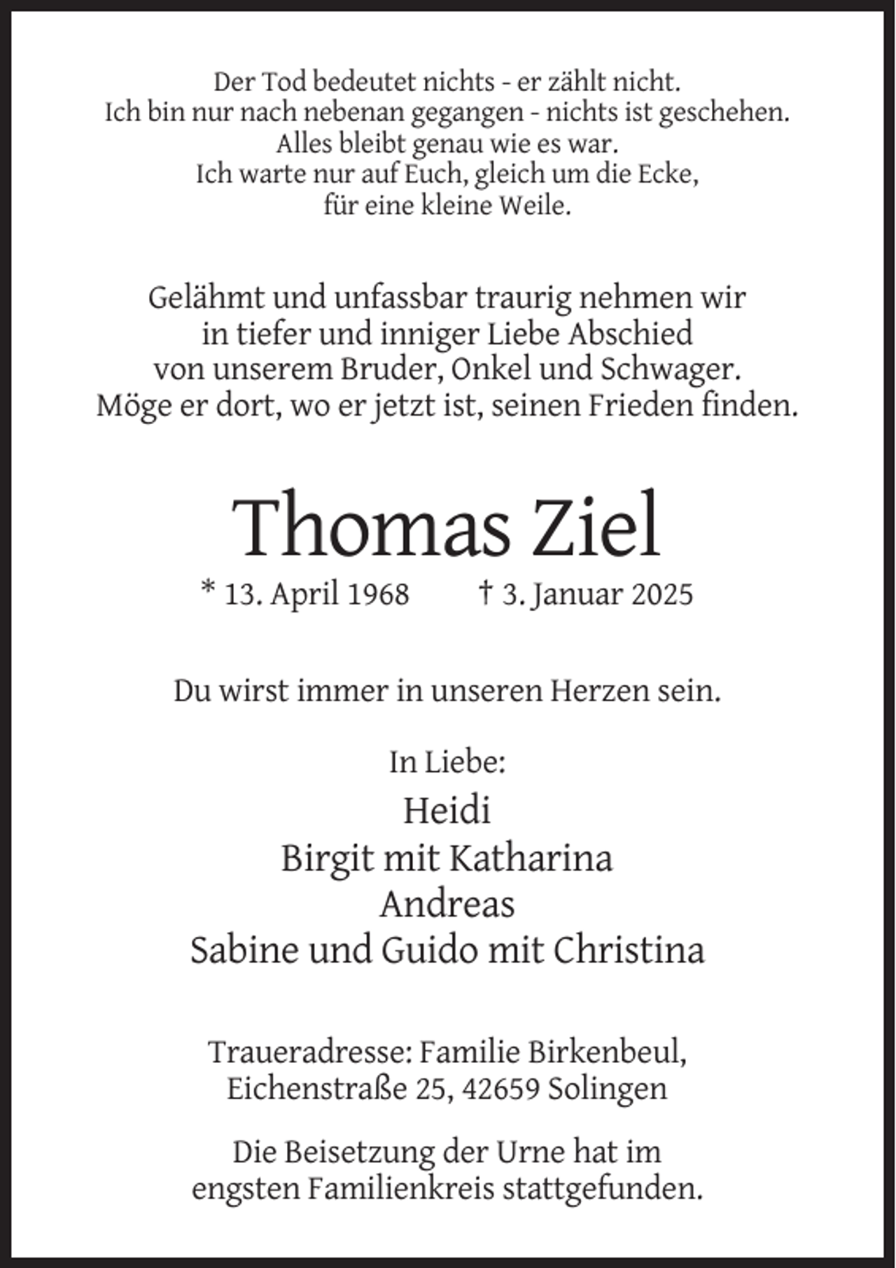 <p>Der Tod bedeutet nichts - er zählt nicht.<br />Ich bin nur nach nebenan gegangen - nichts ist geschehen.<br />Alles bleibt genau wie es war.<br />Ich warte nur auf Euch, gleich um die Ecke,<br />für eine kleine Weile.</p><p>Gelähmt und unfassbar traurig nehmen wir<br />in tiefer und inniger Liebe Abschied<br />von unserem Bruder, Onkel und Schwager.<br />Möge er dort, wo er jetzt ist, seinen Frieden finden.</p><p>Thomas Ziel<br />* 13. April 1968</p><p>† 3. Januar 2025</p><p>Du wirst immer in unseren Herzen sein.<br />In Liebe:</p><p>Heidi<br />Birgit mit Katharina<br />Andreas<br />Sabine und Guido mit Christina<br />Traueradresse: Familie Birkenbeul,<br />Eichenstraße 25, 42659 Solingen<br />Die Beisetzung der Urne hat im<br />engsten Familienkreis stattgefunden.</p>