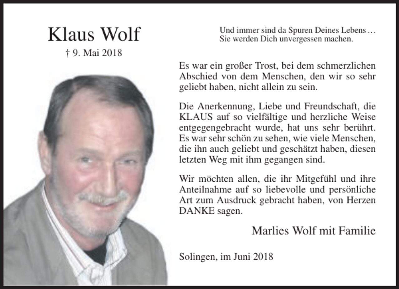 <p>Klaus Wolf</p><p>Und immer sind da Spuren Deines Lebens …<br />Sie werden Dich unvergessen machen.</p><p>† 9. Mai 2018<br />Es war ein großer Trost, bei dem schmerzlichen<br />Abschied von dem Menschen, den wir so sehr<br />geliebt haben, nicht allein zu sein.<br />Die Anerkennung, Liebe und Freundschaft, die<br />KLAUS auf so vielfältige und herzliche Weise<br />entgegengebracht wurde, hat uns sehr berührt.<br />Es war sehr schön zu sehen, wie viele Menschen,<br />die ihn auch geliebt und geschätzt haben, diesen<br />letzten Weg mit ihm gegangen sind.<br />Wir möchten allen, die ihr Mitgefühl und ihre<br />Anteilnahme auf so liebevolle und persönliche<br />Art zum Ausdruck gebracht haben, von Herzen<br />DANKE sagen.</p><p>Marlies Wolf mit Familie<br />Solingen, im Juni 2018</p>