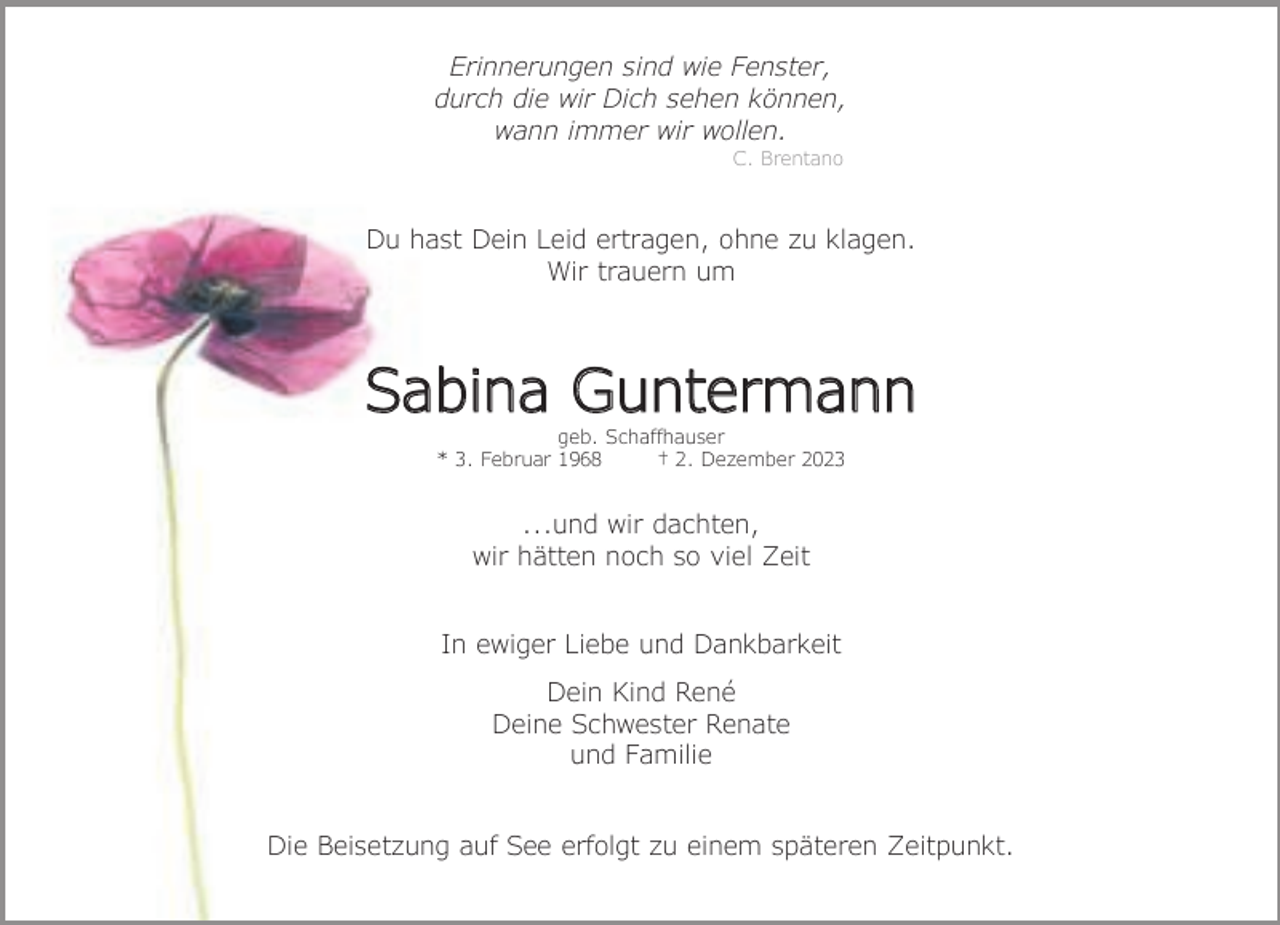<p>Erinnerungen sind wie Fenster,<br />durch die wir Dich sehen können,<br />wann immer wir wollen.<br />C. Brentano</p><p>Du hast Dein Leid ertragen, ohne zu klagen.<br />Wir trauern um</p><p>Sabina Guntermann<br />geb. Schaffhauser<br />* 3. Februar 1968<br />† 2. Dezember 2023</p><p>...und wir dachten,<br />wir hätten noch so viel Zeit<br />In ewiger Liebe und Dankbarkeit<br />Dein Kind René<br />Deine Schwester Renate<br />und Familie<br />Die Beisetzung auf See erfolgt zu einem späteren Zeitpunkt.</p>