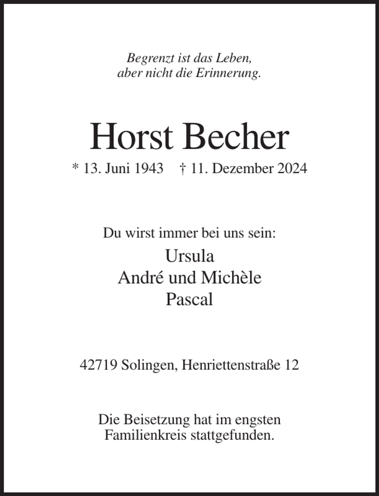 <p>Begrenzt ist das Leben,<br />aber nicht die Erinnerung.</p><p>Horst Becher<br />* 13. Juni 1943 † 11. Dezember 2024</p><p>Du wirst immer bei uns sein:</p><p>Ursula<br />André und Michèle<br />Pascal</p><p>42719 Solingen, Henriettenstraße 12</p><p>Die Beisetzung hat im engsten<br />Familienkreis stattgefunden.</p>