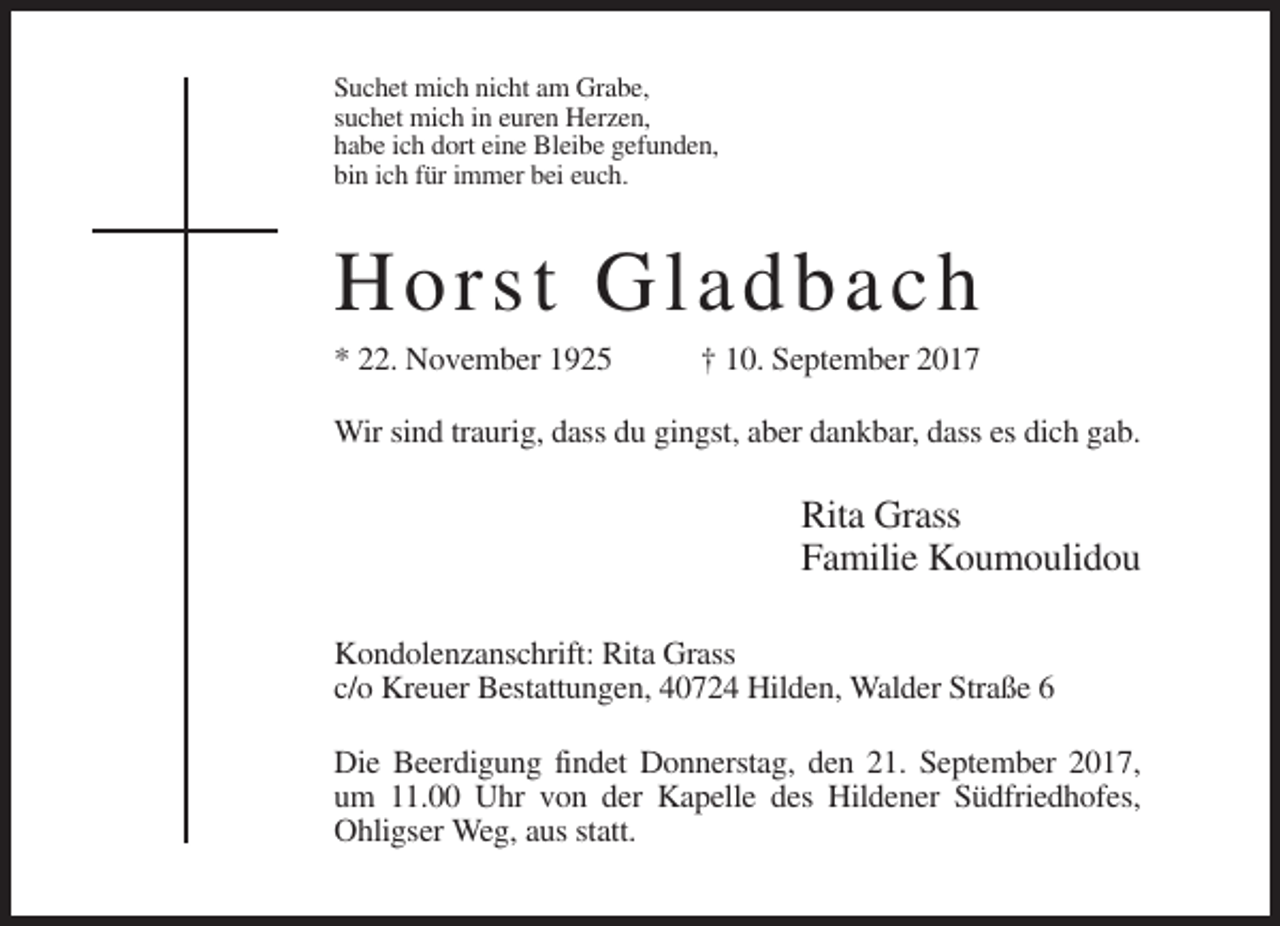 <p>Suchet mich nicht am Grabe,<br />suchet mich in euren Herzen,<br />habe ich dort eine Bleibe gefunden,<br />bin ich für immer bei euch.</p><p>Hor st G ladb a c h<br />* 22. November 1925</p><p>† 10. September 2017</p><p>Wir sind traurig, dass du gingst, aber dankbar, dass es dich gab.</p><p>Rita Grass<br />Familie Koumoulidou<br />Kondolenzanschrift: Rita Grass<br />c/o Kreuer Bestattungen, 40724 Hilden, Walder Straße 6<br />Die Beerdigung findet Donnerstag, den 21. September 2017,<br />um 11.00 Uhr von der Kapelle des Hildener Südfriedhofes,<br />Ohligser Weg, aus statt.</p>
