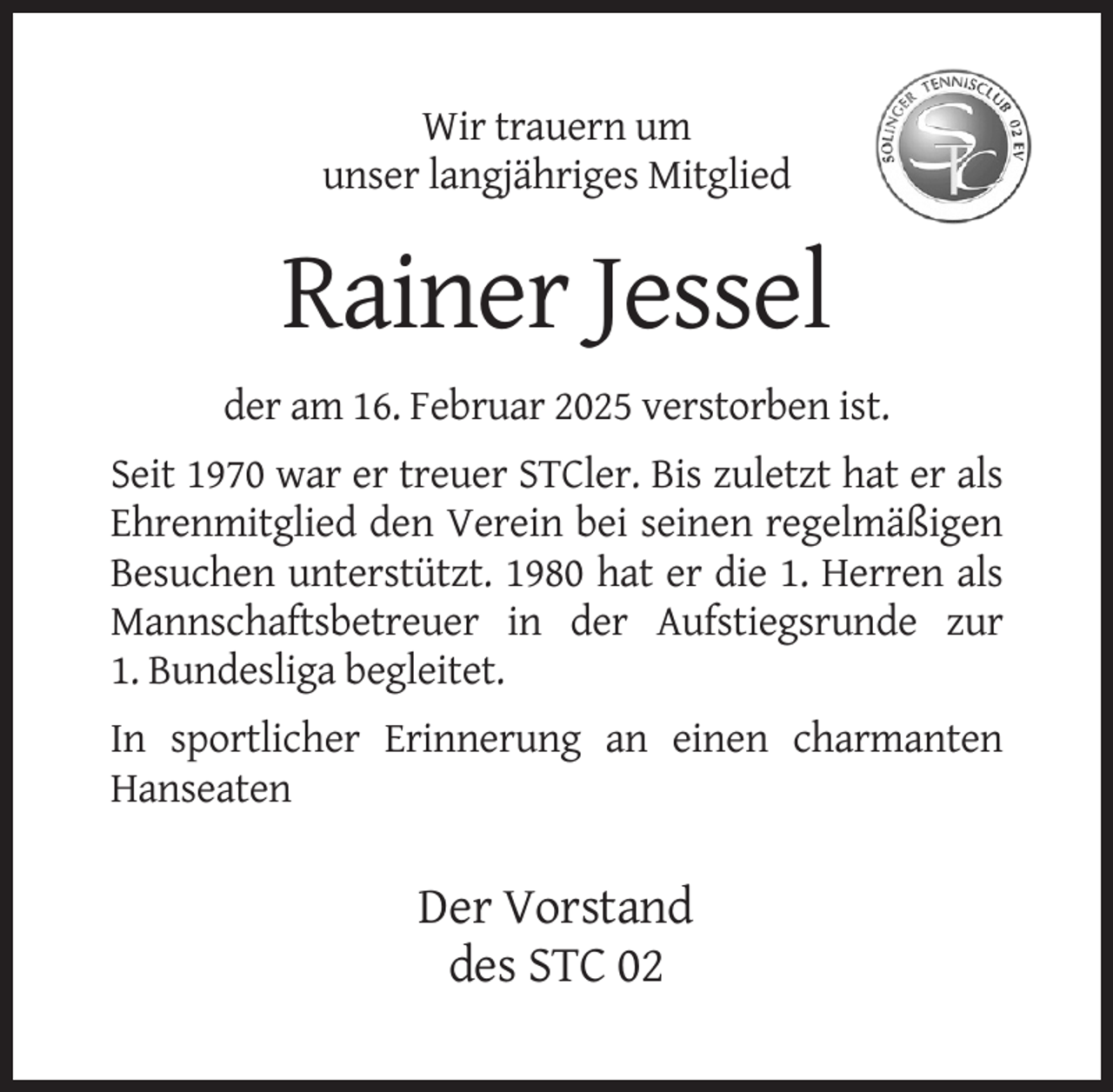 <p>Wir trauern um<br />unser langjähriges Mitglied</p><p>Rainer Jessel<br />der am 16. Februar 2025 verstorben ist.<br />Seit 1970 war er treuer STCler. Bis zuletzt hat er als<br />Ehrenmitglied den Verein bei seinen regelmäßigen<br />Besuchen unterstützt. 1980 hat er die 1. Herren als<br />Mannschaftsbetreuer in der Aufstiegsrunde zur<br />1. Bundesliga begleitet.<br />In sportlicher Erinnerung an einen charmanten<br />Hanseaten</p><p>Der Vorstand<br />des STC 02</p>