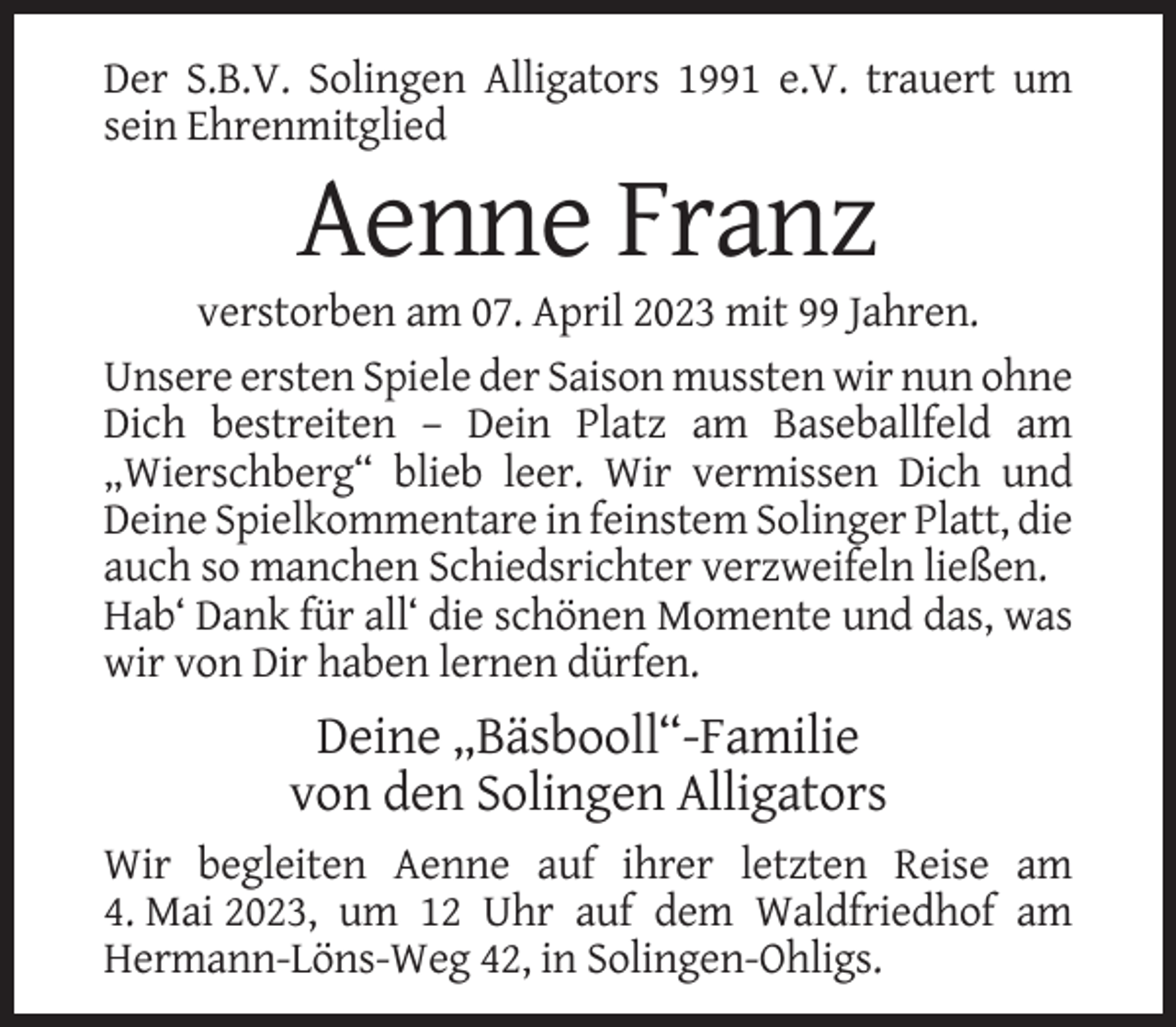 <p>Der S.B.V. Solingen Alligators 1991 e.V. trauert um<br />sein Ehrenmitglied</p><p>Aenne Franz<br />verstorben am 07. April 2023 mit 99 Jahren.<br />Unsere ersten Spiele der Saison mussten wir nun ohne<br />Dich bestreiten – Dein Platz am Baseballfeld am<br />„Wierschberg“ blieb leer. Wir vermissen Dich und<br />Deine Spielkommentare in feinstem Solinger Platt, die<br />auch so manchen Schiedsrichter verzweifeln ließen.<br />Hab‘ Dank für all‘ die schönen Momente und das, was<br />wir von Dir haben lernen dürfen.</p><p>Deine „Bäsbooll“-Familie<br />von den Solingen Alligators<br />Wir begleiten Aenne auf ihrer letzten Reise am<br />4. Mai 2023, um 12 Uhr auf dem Waldfriedhof am<br />Hermann-Löns-Weg 42, in Solingen-Ohligs.</p>