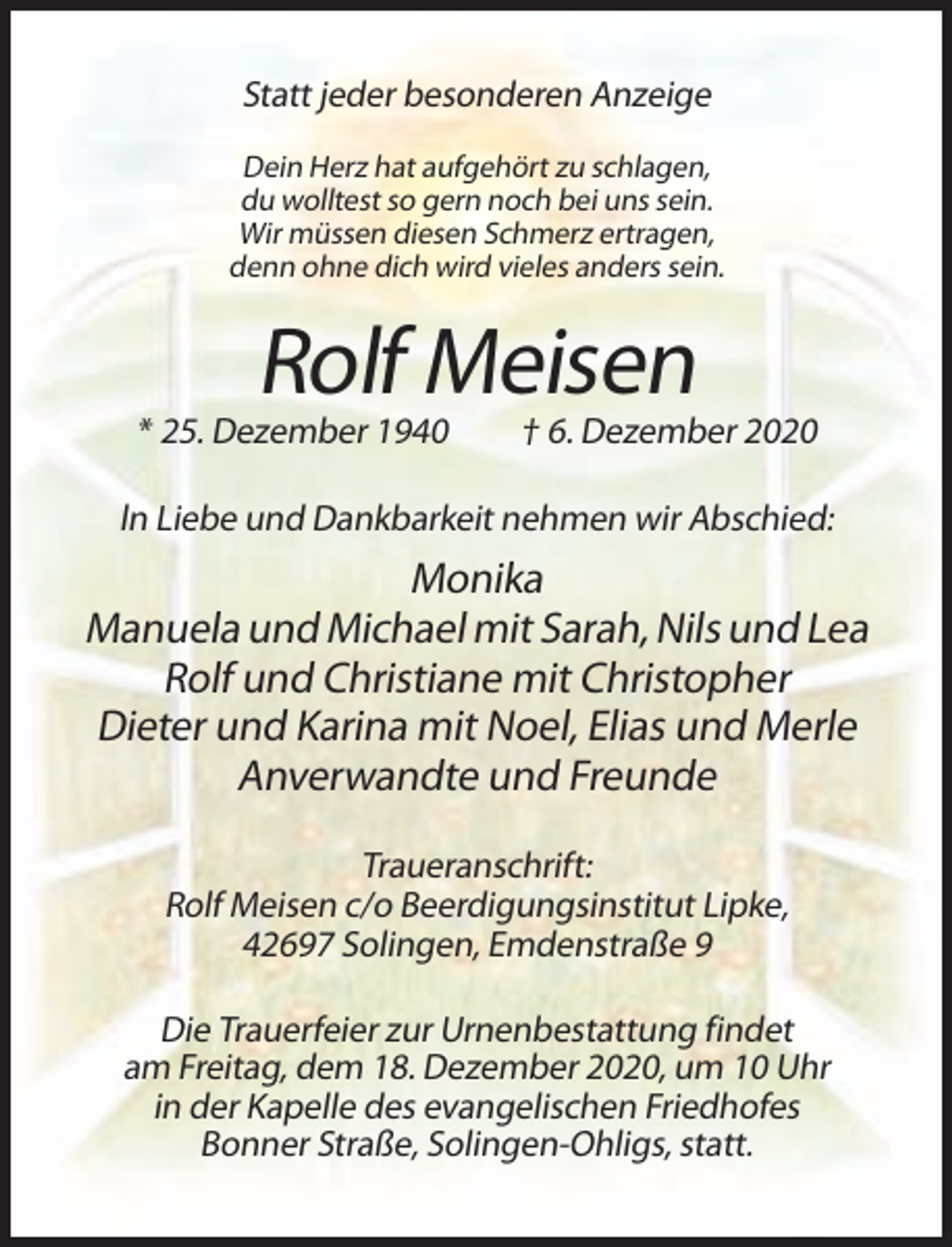 <p>Statt jeder besonderen Anzeige<br />Dein Herz hat aufgehört zu schlagen,<br />du wolltest so gern noch bei uns sein.<br />Wir müssen diesen Schmerz ertragen,<br />denn ohne dich wird vieles anders sein.</p><p>Rolf Meisen<br />* 25. Dezember 1940</p><p>† 6. Dezember 2020</p><p>ln Liebe und Dankbarkeit nehmen wir Abschied:</p><p>Monika<br />Manuela und Michael mit Sarah, Nils und Lea<br />Rolf und Christiane mit Christopher<br />Dieter und Karina mit Noel, Elias und Merle<br />Anverwandte und Freunde<br />Traueranschrift:<br />Rolf Meisen c/o Beerdigungsinstitut Lipke,<br />42697 Solingen, Emdenstraße 9<br />Die Trauerfeier zur Urnenbestattung findet<br />am Freitag, dem 18. Dezember 2020, um 10 Uhr<br />in der Kapelle des evangelischen Friedhofes<br />Bonner Straße, Solingen-Ohligs, statt.</p>