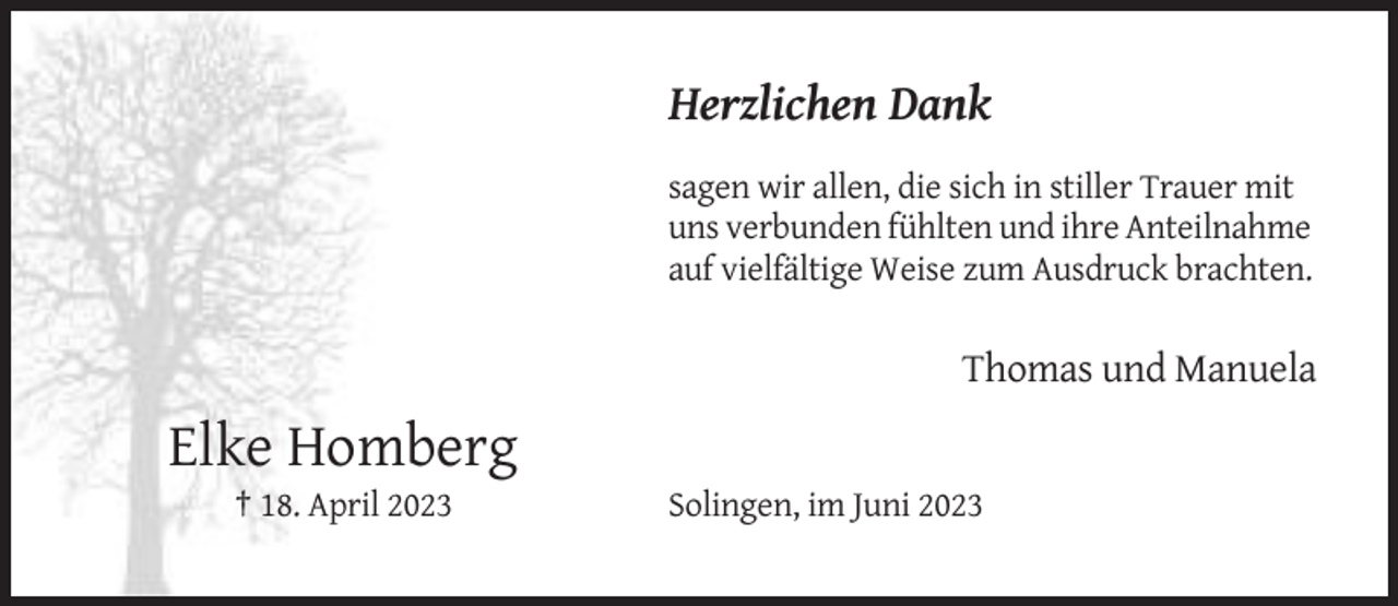 <p>Herzlichen Dank<br />sagen wir allen, die sich in stiller Trauer mit<br />uns verbunden fühlten und ihre Anteilnahme<br />auf vielfältige Weise zum Ausdruck brachten.</p><p>Thomas und Manuela</p><p>Elke Homberg<br />† 18. April 2023</p><p>Solingen, im Juni 2023</p>