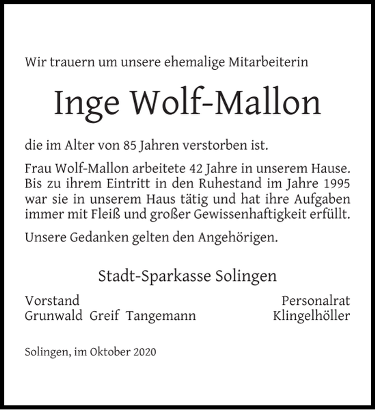<p>Wir trauern um unsere ehemalige Mitarbeiterin</p><p>Inge Wolf-Mallon<br />die im Alter von 85 Jahren verstorben ist.<br />Frau Wolf-Mallon arbeitete 42 Jahre in unserem Hause.<br />Bis zu ihrem Eintritt in den Ruhestand im Jahre 1995<br />war sie in unserem Haus tätig und hat ihre Aufgaben<br />immer mit Fleiß und großer Gewissenhaftigkeit erfüllt.<br />Unsere Gedanken gelten den Angehörigen.</p><p>Stadt-Sparkasse Solingen<br />Vorstand<br />Grunwald Greif Tangemann<br />Solingen, im Oktober 2020</p><p>Personalrat<br />Klingelhöller</p>
