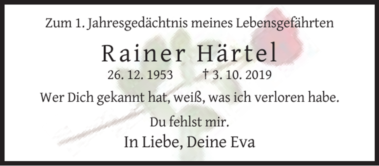 <p>Zum 1. Jahresgedächtnis meines Lebensgefährten</p><p>Rainer H ä rte l<br />26. 12. 1953</p><p>† 3. 10. 2019</p><p>Wer Dich gekannt hat, weiß, was ich verloren habe.<br />Du fehlst mir.</p><p>In Liebe, Deine Eva</p>