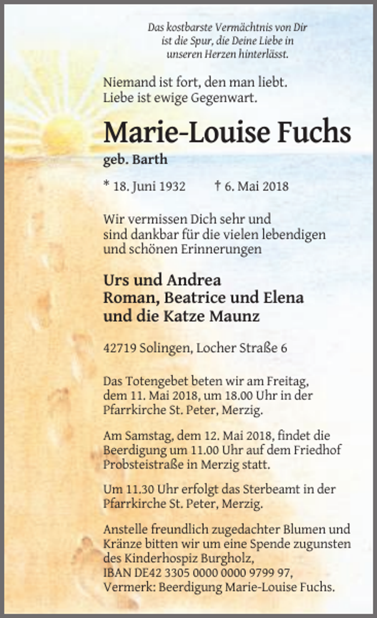 <p>Das kostbarste Vermächtnis von Dir<br />ist die Spur, die Deine Liebe in<br />unseren Herzen hinterlässt.</p><p>Niemand ist fort, den man liebt.<br />Liebe ist ewige Gegenwart.</p><p>Marie-Louise Fuchs<br />geb. Barth<br />* 18. Juni 1932</p><p>† 6. Mai 2018</p><p>Wir vermissen Dich sehr und<br />sind dankbar für die vielen lebendigen<br />und schönen Erinnerungen</p><p>Urs und Andrea<br />Roman, Beatrice und Elena<br />und die Katze Maunz<br />42719 Solingen, Locher Straße 6<br />Das Totengebet beten wir am Freitag,<br />dem 11. Mai 2018, um 18.00 Uhr in der<br />Pfarrkirche St. Peter, Merzig.<br />Am Samstag, dem 12. Mai 2018, findet die<br />Beerdigung um 11.00 Uhr auf dem Friedhof<br />Probsteistraße in Merzig statt.<br />Um 11.30 Uhr erfolgt das Sterbeamt in der<br />Pfarrkirche St. Peter, Merzig.<br />Anstelle freundlich zugedachter Blumen und<br />Kränze bitten wir um eine Spende zugunsten<br />des Kinderhospiz Burgholz,<br />IBAN DE42 3305 9797,<br />Vermerk: Beerdigung Marie-Louise Fuchs.</p>