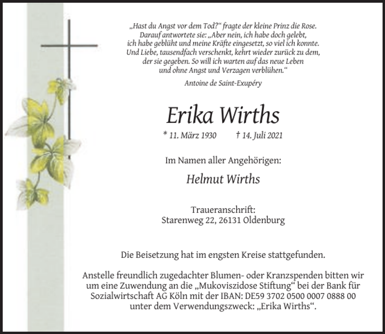 <p>„Hast du Angst vor dem Tod?“ fragte der kleine Prinz die Rose.<br />Darauf antwortete sie: „Aber nein, ich habe doch gelebt,<br />ich habe geblüht und meine Kräfte eingesetzt, so viel ich konnte.<br />Und Liebe, tausendfach verschenkt, kehrt wieder zurück zu dem,<br />der sie gegeben. So will ich warten auf das neue Leben<br />und ohne Angst und Verzagen verblühen.“<br />Antoine de Saint-Exupéry</p><p>Erika Wirths<br />* 11. März 1930</p><p>† 14. Juli 2021</p><p>Im Namen aller Angehörigen:</p><p>Helmut Wirths<br />Traueranschrift:<br />Starenweg 22, 26131 Oldenburg</p><p>Die Beisetzung hat im engsten Kreise stattgefunden.<br />Anstelle freundlich zugedachter Blumen- oder Kranzspenden bitten wir<br />um eine Zuwendung an die „Mukoviszidose Stiftung“ bei der Bank für<br />Sozialwirtschaft AG Köln mit der IBAN: DE59 3702 0507 0888 00<br />unter dem Verwendungszweck: „Erika Wirths“.</p>