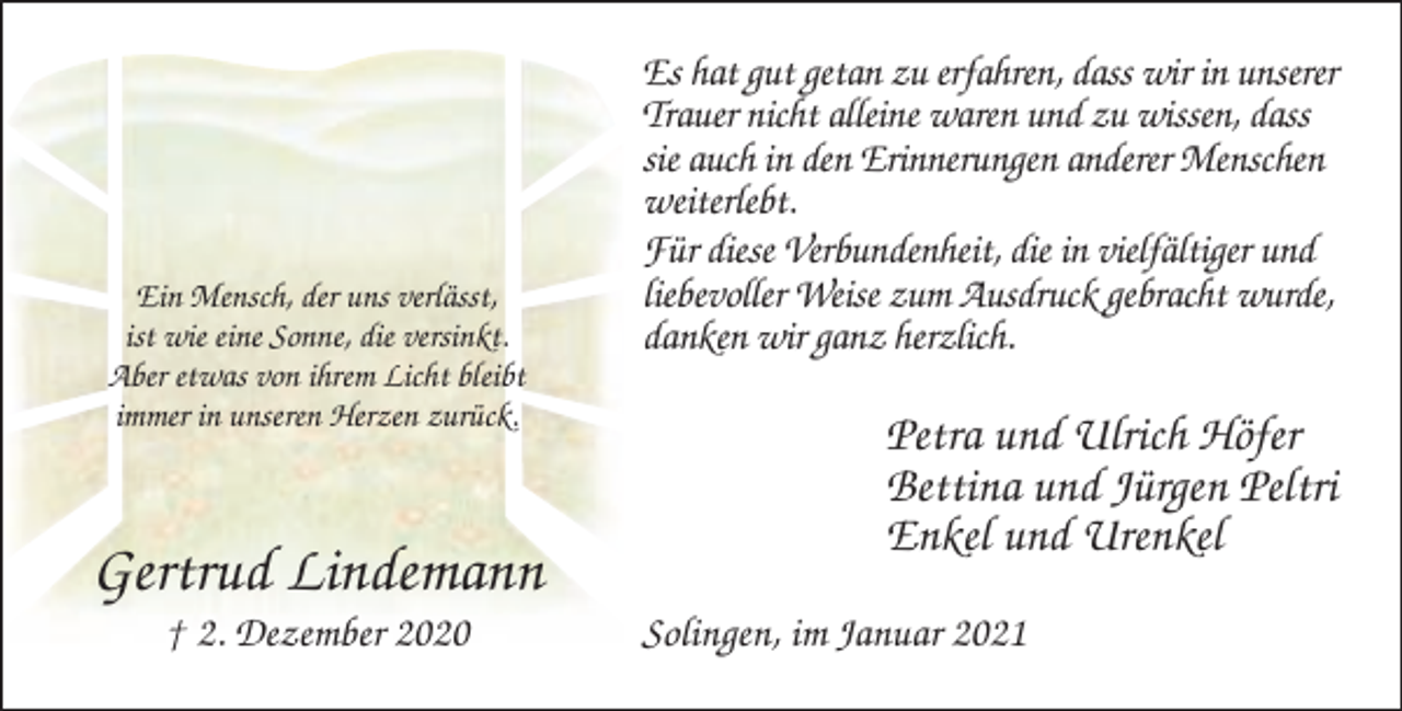 <p>Ein Mensch, der uns verlässt,<br />ist wie eine Sonne, die versinkt.<br />Aber etwas von ihrem Licht bleibt<br />immer in unseren Herzen zurück.</p><p>Gertrud Lindemann<br />† 2. Dezember 2020</p><p>Es hat gut getan zu erfahren, dass wir in unserer<br />Trauer nicht alleine waren und zu wissen, dass<br />sie auch in den Erinnerungen anderer Menschen<br />weiterlebt.<br />Für diese Verbundenheit, die in vielfältiger und<br />liebevoller Weise zum Ausdruck gebracht wurde,<br />danken wir ganz herzlich.</p><p>Petra und Ulrich Höfer<br />Bettina und Jürgen Peltri<br />Enkel und Urenkel<br />Solingen, im Januar 2021</p>