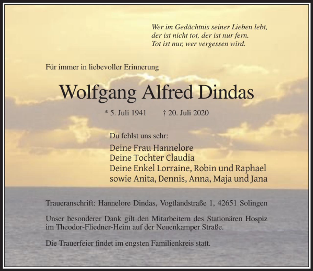 <p>Wer im Gedächtnis seiner Lieben lebt,<br />der ist nicht tot, der ist nur fern.<br />Tot ist nur, wer vergessen wird.</p><p>Für immer in liebevoller Erinnerung</p><p>Wolfgang Alfred Dindas<br />* 5. Juli 1941</p><p>† 20. Juli 2020</p><p>Du fehlst uns sehr:</p><p>Deine Frau Hannelore<br />Deine Tochter Claudia<br />Deine Enkel Lorraine, Robin und Raphael<br />sowie Anita, Dennis, Anna, Maja und Jana<br />Traueranschrift: Hannelore Dindas, Vogtlandstraße 1, 42651 Solingen<br />Unser besonderer Dank gilt den Mitarbeitern des Stationären Hospiz<br />im Theodor-Fliedner-Heim auf der Neuenkamper Straße.<br />Die Trauerfeier findet im engsten Familienkreis statt.</p>