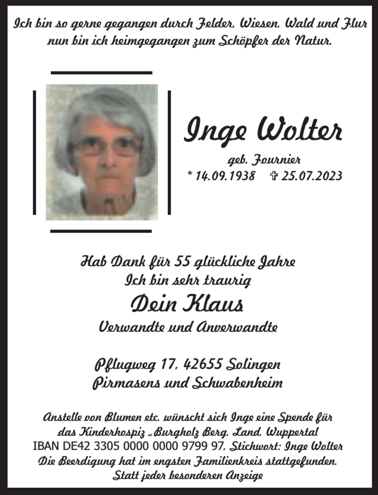 <p>Ich bin so gerne gegangen durch Felder, Wiesen, Wald und Flur<br />nun bin ich heimgegangen zum Schöpfer der Natur.</p><p>Inge Wolter<br />geb. Fournier<br />* 14.09.1938  25.07.2023</p><p>Hab Dank für 55 glückliche Jahre<br />Ich bin sehr traurig</p><p>Dein Klaus</p><p>Verwandte und Anverwandte<br />Pflugweg 17, 42655 Solingen<br />Pirmasens und Schwabenheim<br />Anstelle von Blumen etc. wünscht sich Inge eine Spende für<br />das Kinderhospiz „Burgholz Berg. Land, Wuppertal<br />IBAN DE42 3305 9797, Stichwort: Inge Wolter<br />Die Beerdigung hat im engsten Familienkreis stattgefunden.<br />Statt jeder besonderen Anzeige</p>