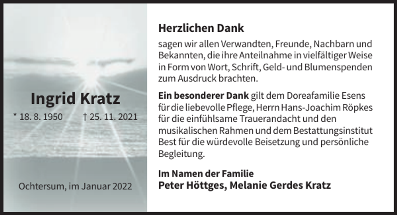 <p>Herzlichen Dank<br />sagen wir allen Verwandten, Freunde, Nachbarn und<br />Bekannten, die ihre Anteilnahme in vielfältiger Weise<br />in Form von Wort, Schrift, Geld- und Blumenspenden<br />zum Ausdruck brachten.</p><p>Ingrid Kratz<br />* 18. 8. 1950</p><p>† 25. 11. 2021</p><p>Ein besonderer Dank gilt dem Doreafamilie Esens<br />für die liebevolle Pflege, Herrn Hans-Joachim Röpkes<br />für die einfühlsame Trauerandacht und den<br />musikalischen Rahmen und dem Bestattungsinstitut<br />Best für die würdevolle Beisetzung und persönliche<br />Begleitung.<br />Im Namen der Familie</p><p>Ochtersum, im Januar 2022</p><p>Peter Höttges, Melanie Gerdes Kratz</p>