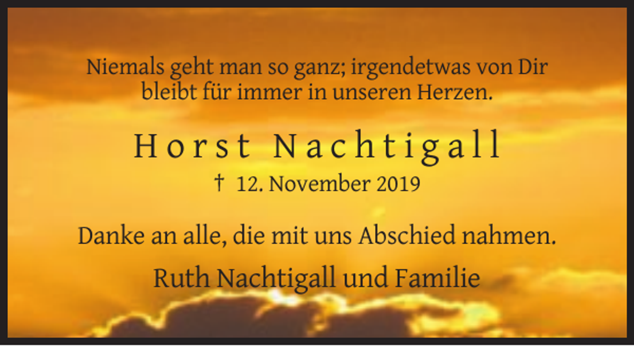 <p>Niemals geht man so ganz; irgendetwas von Dir<br />bleibt für immer in unseren Herzen.</p><p>Horst Nachtigall<br />† 12. November 2019</p><p>Danke an alle, die mit uns Abschied nahmen.</p><p>Ruth Nachtigall und Familie</p>