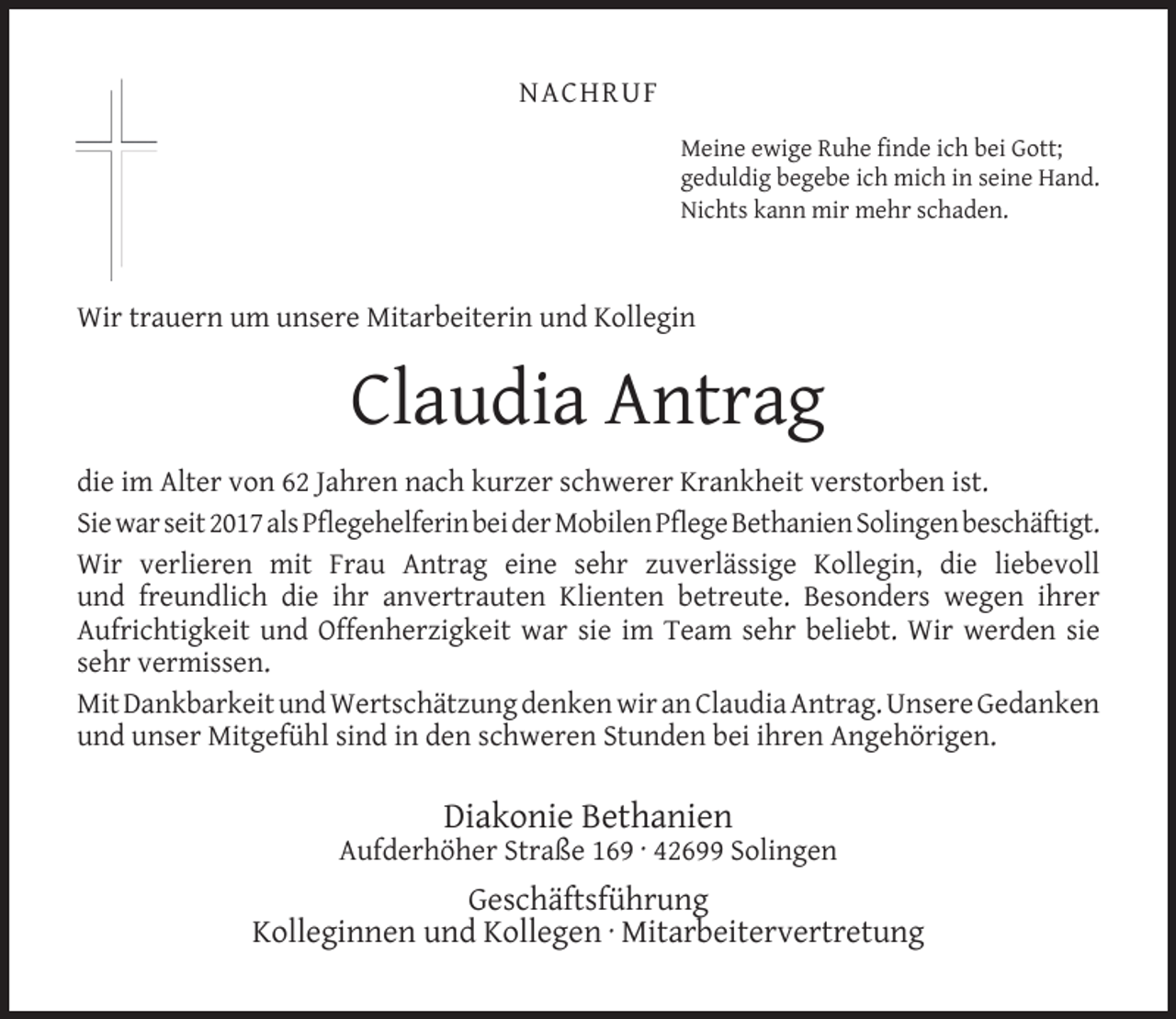 <p>NACHRUF<br />Meine ewige Ruhe ﬁnde ich bei Gott;<br />geduldig begebe ich mich in seine Hand.<br />Nichts kann mir mehr schaden.</p><p>Wir trauern um unsere Mitarbeiterin und Kollegin</p><p>Claudia Antrag<br />die im Alter von 62 Jahren nach kurzer schwerer Krankheit verstorben ist.<br />Sie war seit 2017 als Pﬂegehelferin bei der Mobilen Pﬂege Bethanien Solingen beschäftigt.<br />Wir verlieren mit Frau Antrag eine sehr zuverlässige Kollegin, die liebevoll<br />und freundlich die ihr anvertrauten Klienten betreute. Besonders wegen ihrer<br />Aufrichtigkeit und Offenherzigkeit war sie im Team sehr beliebt. Wir werden sie<br />sehr vermissen.<br />Mit Dankbarkeit und Wertschätzung denken wir an Claudia Antrag. Unsere Gedanken<br />und unser Mitgefühl sind in den schweren Stunden bei ihren Angehörigen.</p><p>Diakonie Bethanien</p><p>Aufderhöher Straße 169 · 42699 Solingen</p><p>Geschäftsführung<br />Kolleginnen und Kollegen · Mitarbeitervertretung</p>