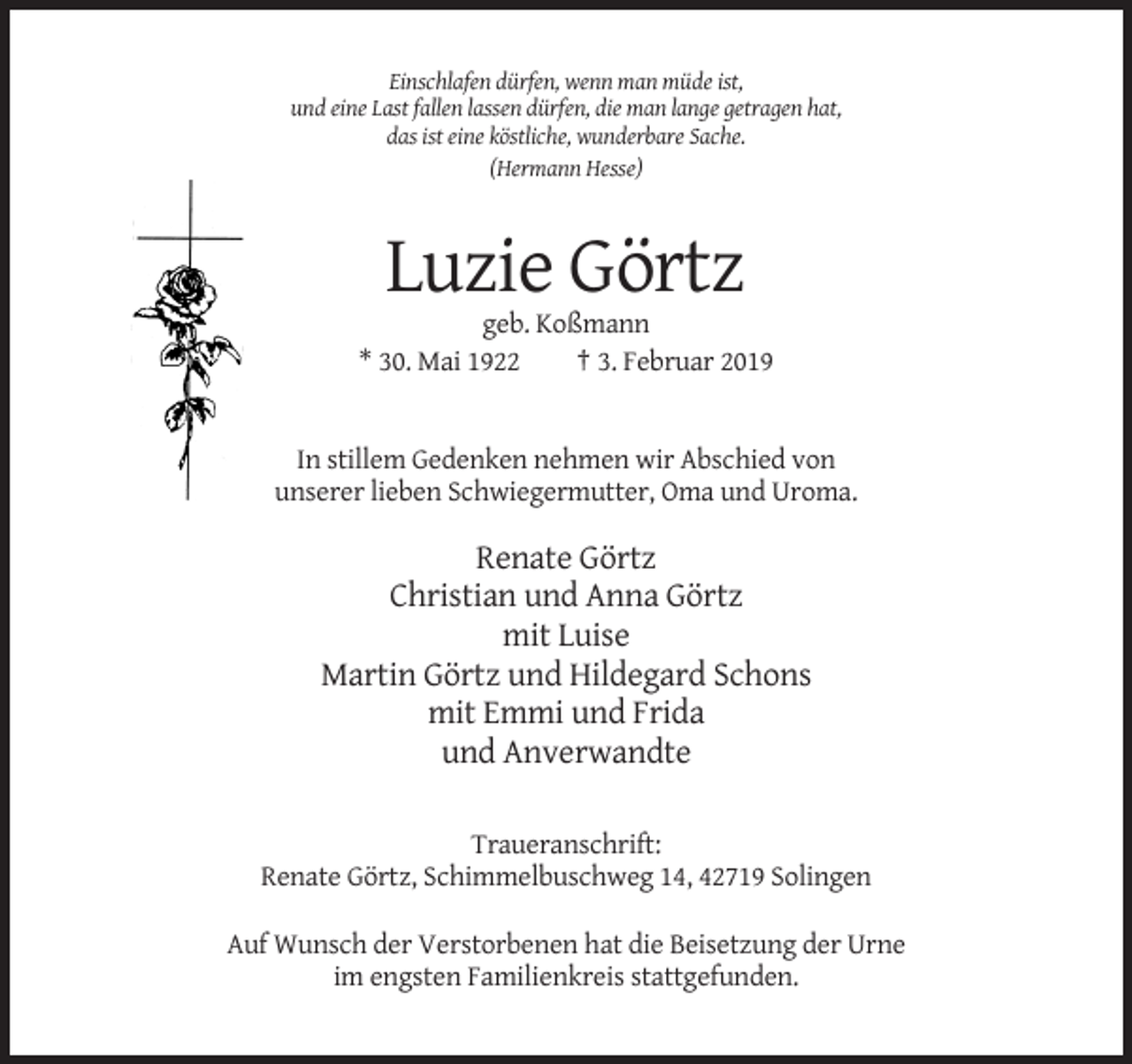 <p>Einschlafen dürfen, wenn man müde ist,<br />und eine Last fallen lassen dürfen, die man lange getragen hat,<br />das ist eine köstliche, wunderbare Sache.<br />(Hermann Hesse)</p><p>Luzie Görtz<br />geb. Koßmann<br />* 30. Mai 1922<br />† 3. Februar 2019</p><p>In stillem Gedenken nehmen wir Abschied von<br />unserer lieben Schwiegermutter, Oma und Uroma.</p><p>Renate Görtz<br />Christian und Anna Görtz<br />mit Luise<br />Martin Görtz und Hildegard Schons<br />mit Emmi und Frida<br />und Anverwandte<br />Traueranschrift:<br />Renate Görtz, Schimmelbuschweg 14, 42719 Solingen<br />Auf Wunsch der Verstorbenen hat die Beisetzung der Urne<br />im engsten Familienkreis stattgefunden.</p>