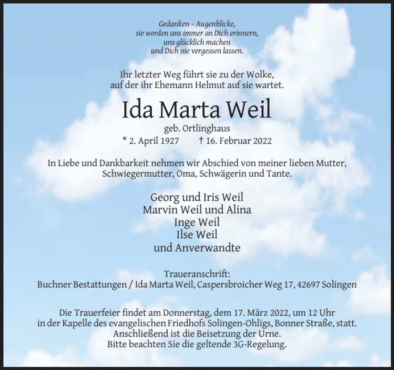 <p>Gedanken – Augenblicke,<br />sie werden uns immer an Dich erinnern,<br />uns glücklich machen<br />und Dich nie vergessen lassen.</p><p>Ihr letzter Weg führt sie zu der Wolke,<br />auf der ihr Ehemann Helmut auf sie wartet.</p><p>Ida Marta Weil<br />geb. Ortlinghaus<br />* 2. April 1927<br />† 16. Februar 2022<br />In Liebe und Dankbarkeit nehmen wir Abschied von meiner lieben Mutter,<br />Schwiegermutter, Oma, Schwägerin und Tante.</p><p>Georg und Iris Weil<br />Marvin Weil und Alina<br />Inge Weil<br />Ilse Weil<br />und Anverwandte<br />Traueranschrift:<br />Buchner Bestattungen / Ida Marta Weil, Caspersbroicher Weg 17, 42697 Solingen<br />Die Trauerfeier findet am Donnerstag, dem 17. März 2022, um 12 Uhr<br />in der Kapelle des evangelischen Friedhofs Solingen-Ohligs, Bonner Straße, statt.<br />Anschließend ist die Beisetzung der Urne.<br />Bitte beachten Sie die geltende 3G-Regelung.</p>