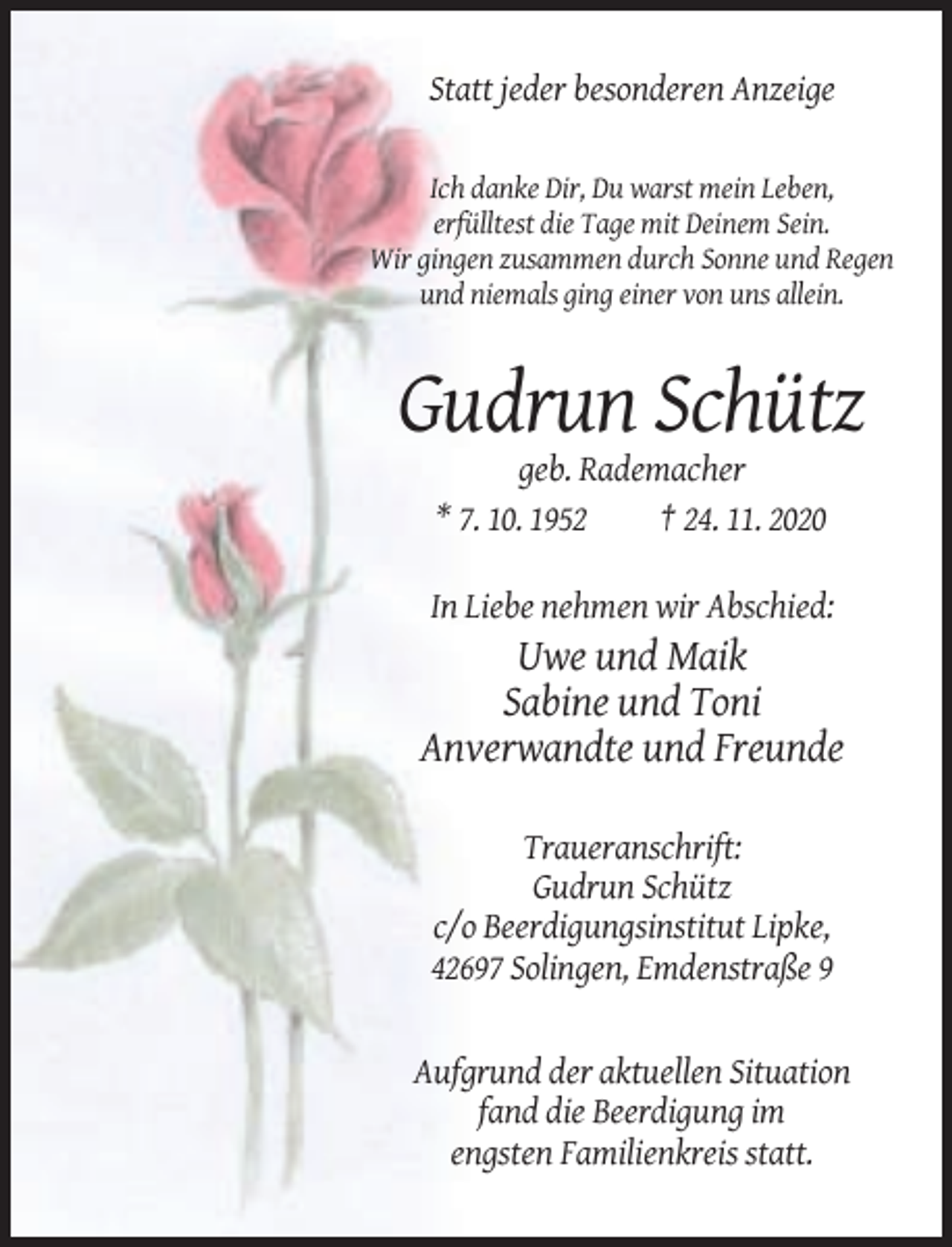 <p>Statt jeder besonderen Anzeige</p><p>Ich danke Dir, Du warst mein Leben,<br />erfülltest die Tage mit Deinem Sein.<br />Wir gingen zusammen durch Sonne und Regen<br />und niemals ging einer von uns allein.</p><p>Gudrun Schütz<br />geb. Rademacher<br />* 7. 10. 1952<br />† 24. 11. 2020<br />In Liebe nehmen wir Abschied:</p><p>Uwe und Maik<br />Sabine und Toni<br />Anverwandte und Freunde<br />Traueranschrift:<br />Gudrun Schütz<br />c/o Beerdigungsinstitut Lipke,<br />42697 Solingen, Emdenstraße 9</p><p>Aufgrund der aktuellen Situation<br />fand die Beerdigung im<br />engsten Familienkreis statt.</p>