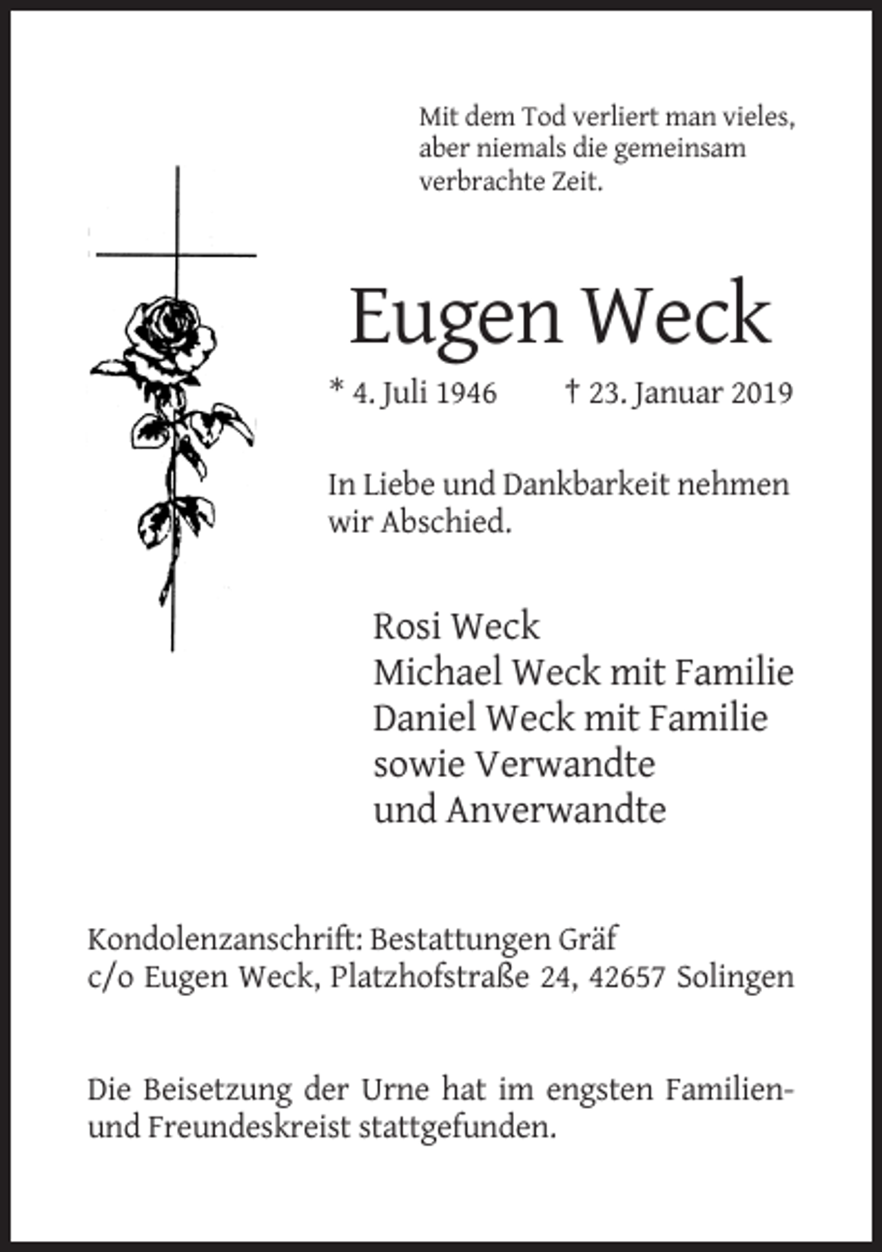<p>Mit dem Tod verliert man vieles,<br />aber niemals die gemeinsam<br />verbrachte Zeit.</p><p>Eugen Weck<br />* 4. Juli 1946</p><p>† 23. Januar 2019</p><p>In Liebe und Dankbarkeit nehmen<br />wir Abschied.</p><p>Rosi Weck<br />Michael Weck mit Familie<br />Daniel Weck mit Familie<br />sowie Verwandte<br />und Anverwandte</p><p>Kondolenzanschrift: Bestattungen Gräf<br />c/o Eugen Weck, Platzhofstraße 24, 42657 Solingen</p><p>Die Beisetzung der Urne hat im engsten Familienund Freundeskreist stattgefunden.</p>