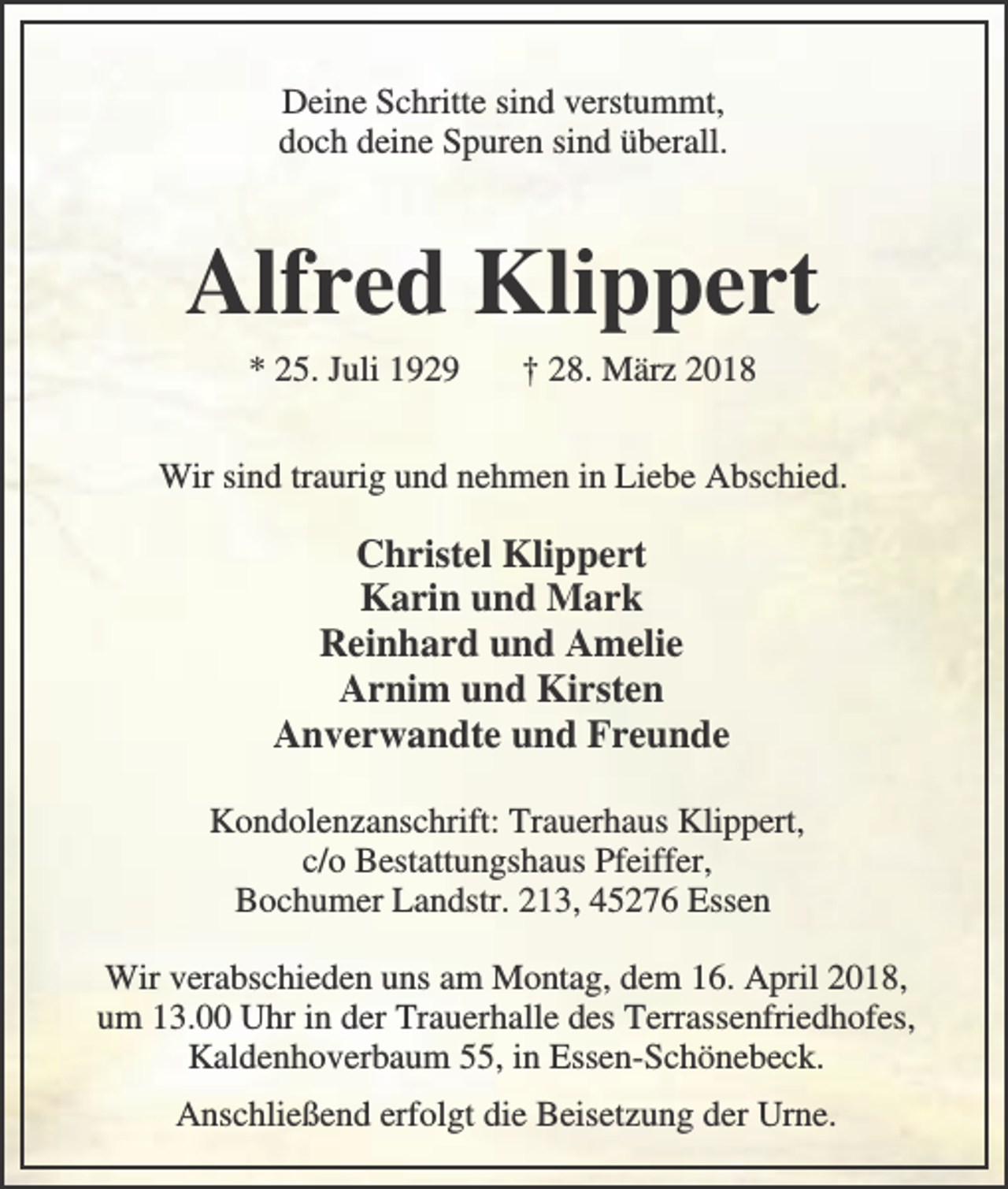 <p>Deine Schritte sind verstummt,<br />doch deine Spuren sind überall.</p><p>Alfred Klippert<br />* 25. Juli 1929</p><p>† 28. März 2018</p><p>Wir sind traurig und nehmen in Liebe Abschied.</p><p>Christel Klippert<br />Karin und Mark<br />Reinhard und Amelie<br />Arnim und Kirsten<br />Anverwandte und Freunde<br />Kondolenzanschrift: Trauerhaus Klippert,<br />c/o Bestattungshaus Pfeiffer,<br />Bochumer Landstr. 213, 45276 Essen<br />Wir verabschieden uns am Montag, dem 16. April 2018,<br />um 13.00 Uhr in der Trauerhalle des Terrassenfriedhofes,<br />Kaldenhoverbaum 55, in Essen-Schönebeck.<br />Anschließend erfolgt die Beisetzung der Urne.</p>