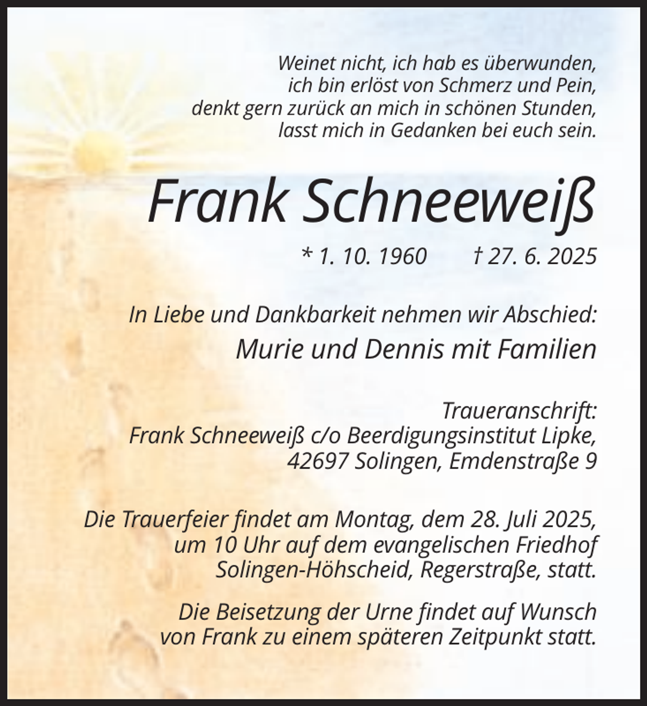 <p>Weinet nicht, ich hab es überwunden,<br />ich bin erlöst von Schmerz und Pein,<br />denkt gern zurück an mich in schönen Stunden,<br />lasst mich in Gedanken bei euch sein.</p><p>Frank Schneeweiß<br />* 1. 10. 1960</p><p>† 27. 6. 2025</p><p>In Liebe und Dankbarkeit nehmen wir Abschied:</p><p>Murie und Dennis mit Familien<br />Traueranschrift:<br />Frank Schneeweiß c/o Beerdigungsinstitut Lipke,<br />42697 Solingen, Emdenstraße 9<br />Die Trauerfeier findet am Montag, dem 28. Juli 2025,<br />um 10 Uhr auf dem evangelischen Friedhof<br />Solingen-Höhscheid, Regerstraße, statt.<br />Die Beisetzung der Urne findet auf Wunsch<br />von Frank zu einem späteren Zeitpunkt statt.</p>