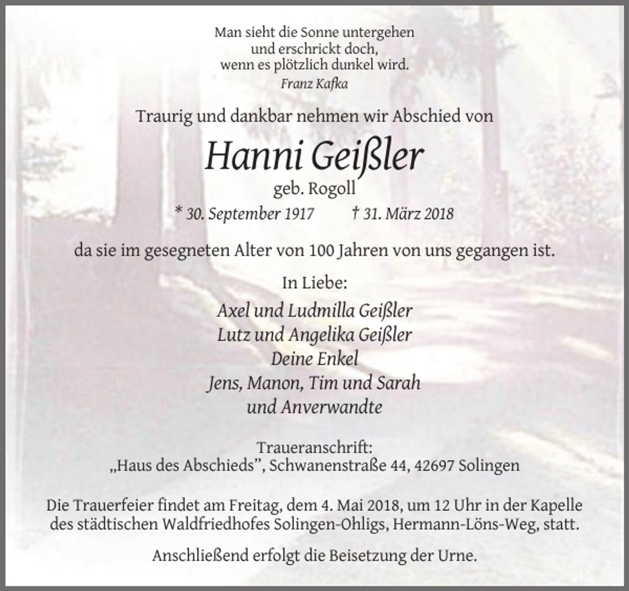 <p>Man sieht die Sonne untergehen<br />und erschrickt doch,<br />wenn es plötzlich dunkel wird.<br />Franz Kafka</p><p>Traurig und dankbar nehmen wir Abschied von</p><p>Hanni Geißler<br />geb. Rogoll<br />* 30. September 1917<br />† 31. März 2018<br />da sie im gesegneten Alter von 100 Jahren von uns gegangen ist.<br />In Liebe:</p><p>Axel und Ludmilla Geißler<br />Lutz und Angelika Geißler<br />Deine Enkel<br />Jens, Manon, Tim und Sarah<br />und Anverwandte<br />Traueranschrift:<br />„Haus des Abschieds”, Schwanenstraße 44, 42697 Solingen<br />Die Trauerfeier findet am Freitag, dem 4. Mai 2018, um 12 Uhr in der Kapelle<br />des städtischen Waldfriedhofes Solingen-Ohligs, Hermann-Löns-Weg, statt.<br />Anschließend erfolgt die Beisetzung der Urne.</p>