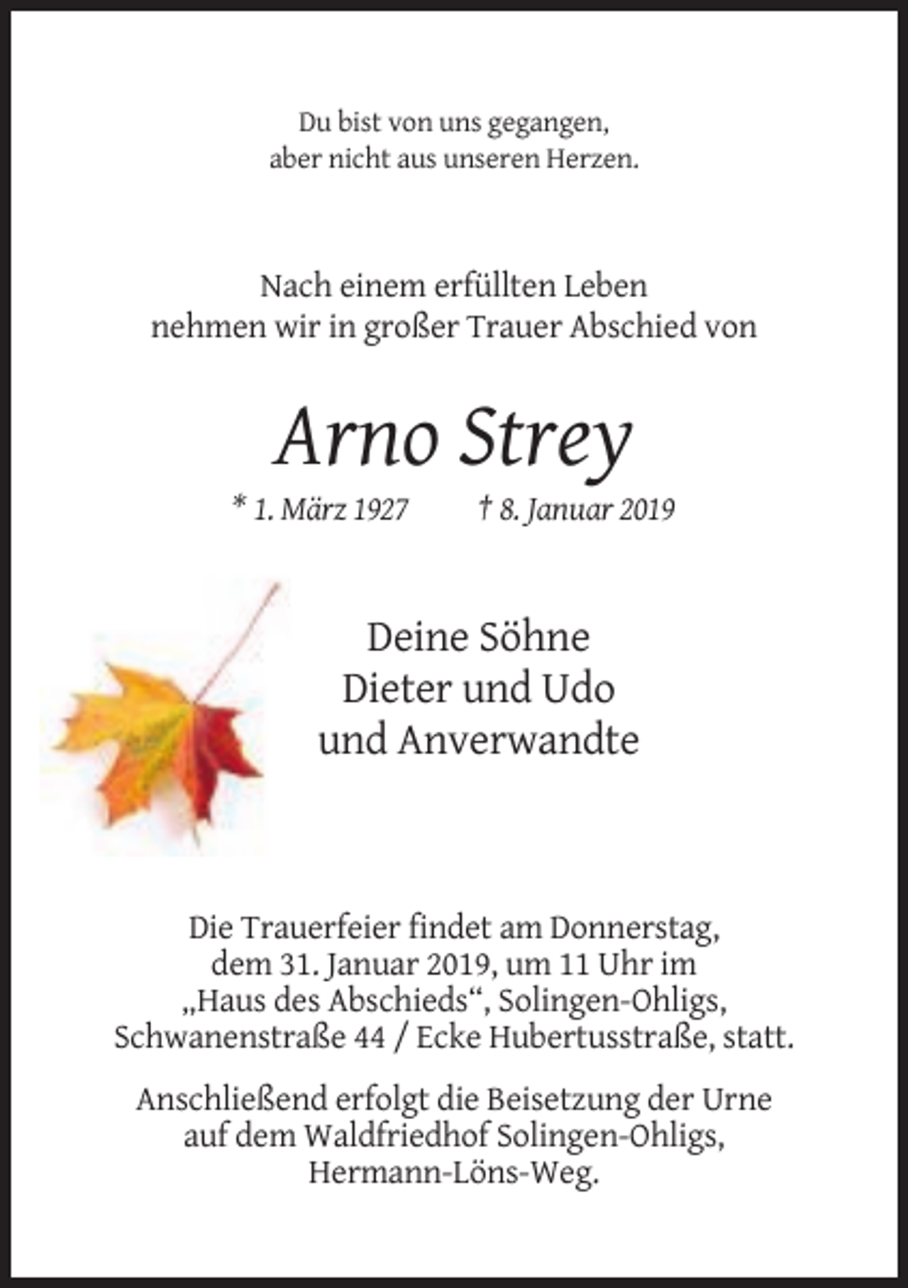 <p>Du bist von uns gegangen,<br />aber nicht aus unseren Herzen.</p><p>Nach einem erfüllten Leben<br />nehmen wir in großer Trauer Abschied von</p><p>Arno Strey<br />* 1. März 1927</p><p>† 8. Januar 2019</p><p>Deine Söhne<br />Dieter und Udo<br />und Anverwandte</p><p>Die Trauerfeier findet am Donnerstag,<br />dem 31. Januar 2019, um 11 Uhr im<br />„Haus des Abschieds“, Solingen-Ohligs,<br />Schwanenstraße 44 / Ecke Hubertusstraße, statt.<br />Anschließend erfolgt die Beisetzung der Urne<br />auf dem Waldfriedhof Solingen-Ohligs,<br />Hermann-Löns-Weg.</p>