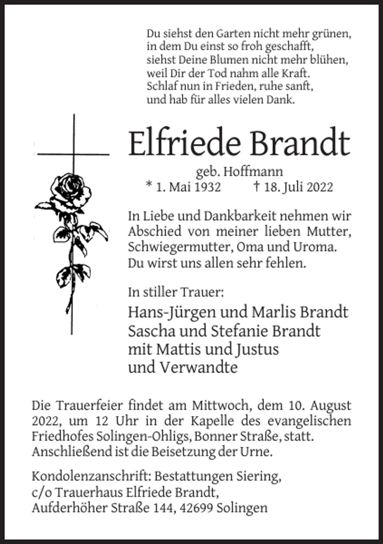 <p>Du siehst den Garten nicht mehr grünen,<br />in dem Du einst so froh geschafft,<br />siehst Deine Blumen nicht mehr blühen,<br />weil Dir der Tod nahm alle Kraft.<br />Schlaf nun in Frieden, ruhe sanft,<br />und hab für alles vielen Dank.</p><p>Elfriede Brandt<br />geb. Hoffmann<br />* 1. Mai 1932<br />† 18. Juli 2022<br />In Liebe und Dankbarkeit nehmen wir<br />Abschied von meiner lieben Mutter,<br />Schwiegermutter, Oma und Uroma.<br />Du wirst uns allen sehr fehlen.<br />In stiller Trauer:</p><p>Hans-Jürgen und Marlis Brandt<br />Sascha und Stefanie Brandt<br />mit Mattis und Justus<br />und Verwandte<br />Die Trauerfeier findet am Mittwoch, dem 10. August<br />2022, um 12 Uhr in der Kapelle des evangelischen<br />Friedhofes Solingen-Ohligs, Bonner Straße, statt.<br />Anschließend ist die Beisetzung der Urne.<br />Kondolenzanschrift: Bestattungen Siering,<br />c/o Trauerhaus Elfriede Brandt,<br />Aufderhöher Straße 144, 42699 Solingen</p>
