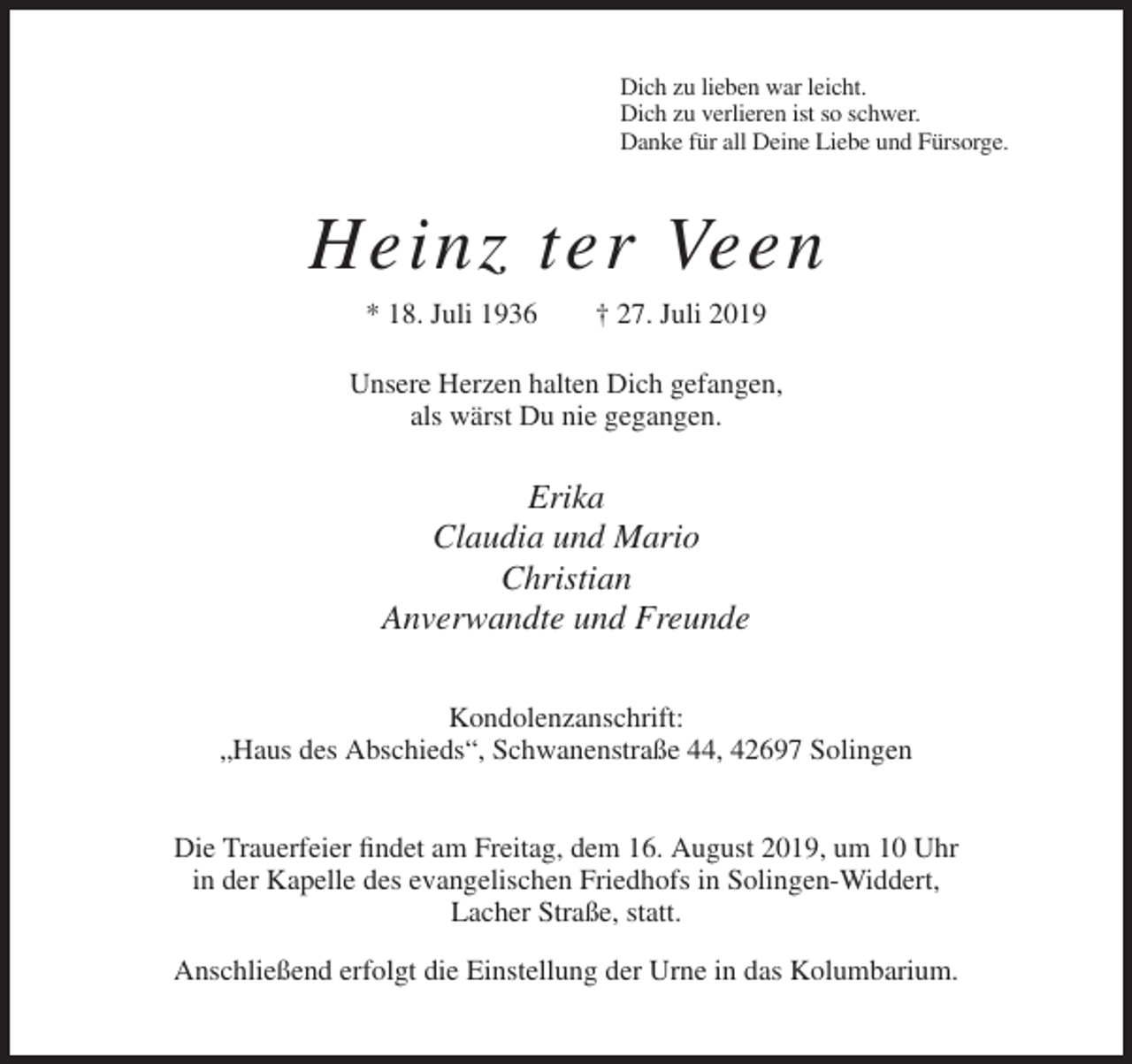 <p>Dich zu lieben war leicht.<br />Dich zu verlieren ist so schwer.<br />Danke für all Deine Liebe und Fürsorge.</p><p>Heinz ter Veen<br />* 18. Juli 1936</p><p>† 27. Juli 2019</p><p>Unsere Herzen halten Dich gefangen,<br />als wärst Du nie gegangen.</p><p>Erika<br />Claudia und Mario<br />Christian<br />Anverwandte und Freunde<br />Kondolenzanschrift:<br />„Haus des Abschieds“, Schwanenstraße 44, 42697 Solingen</p><p>Die Trauerfeier findet am Freitag, dem 16. August 2019, um 10 Uhr<br />in der Kapelle des evangelischen Friedhofs in Solingen-Widdert,<br />Lacher Straße, statt.<br />Anschließend erfolgt die Einstellung der Urne in das Kolumbarium.</p>