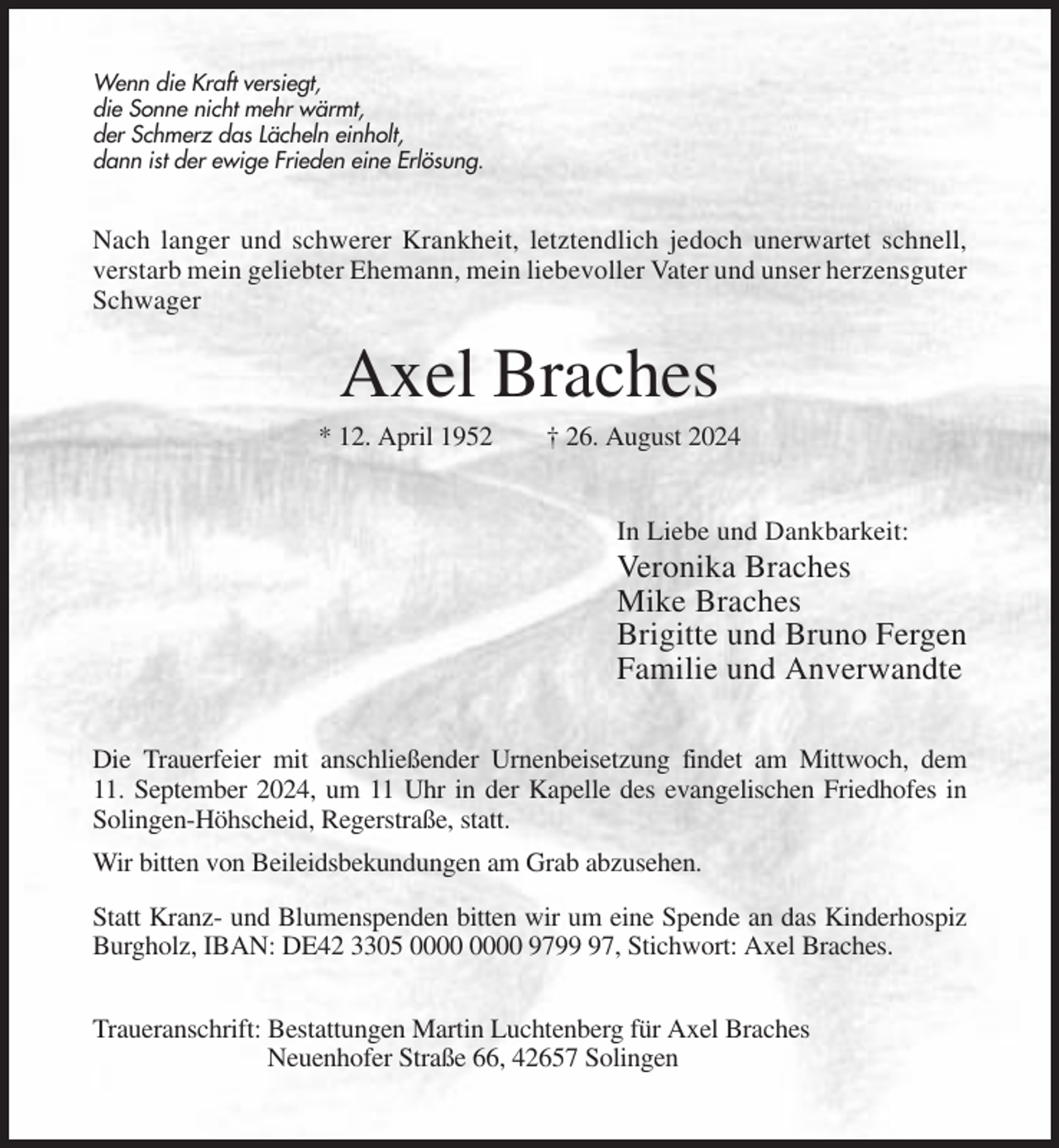 <p>Wenn die Kraft versiegt,<br />die Sonne nicht mehr wärmt,<br />der Schmerz das Lächeln einholt,<br />dann ist der ewige Frieden eine Erlösung.</p><p>Nach langer und schwerer Krankheit, letztendlich jedoch unerwartet schnell,<br />verstarb mein geliebter Ehemann, mein liebevoller Vater und unser herzensguter<br />Schwager</p><p>Axel Braches<br />* 12. April 1952</p><p>† 26. August 2024</p><p>In Liebe und Dankbarkeit:</p><p>Veronika Braches<br />Mike Braches<br />Brigitte und Bruno Fergen<br />Familie und Anverwandte<br />Die Trauerfeier mit anschließender Urnenbeisetzung findet am Mittwoch, dem<br />11. September 2024, um 11 Uhr in der Kapelle des evangelischen Friedhofes in<br />Solingen-Höhscheid, Regerstraße, statt.<br />Wir bitten von Beileidsbekundungen am Grab abzusehen.<br />Statt Kranz- und Blumenspenden bitten wir um eine Spende an das Kinderhospiz<br />Burgholz, IBAN: DE42 3305 9797, Stichwort: Axel Braches.<br />Traueranschrift: Bestattungen Martin Luchtenberg für Axel Braches<br />Neuenhofer Straße 66, 42657 Solingen</p>