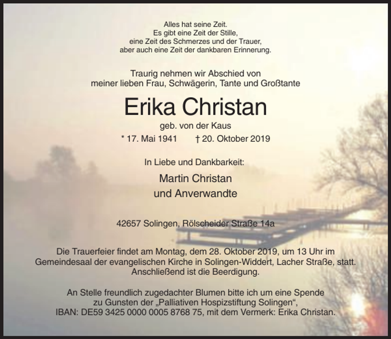 <p>Alles hat seine Zeit.<br />Es gibt eine Zeit der Stille,<br />eine Zeit des Schmerzes und der Trauer,<br />aber auch eine Zeit der dankbaren Erinnerung.</p><p>Traurig nehmen wir Abschied von<br />meiner lieben Frau, Schwägerin, Tante und Großtante</p><p>Erika Christan<br />geb. von der Kaus<br />* 17. Mai 1941<br />† 20. Oktober 2019<br />In Liebe und Dankbarkeit:</p><p>Martin Christan<br />und Anverwandte<br />42657 Solingen, Rölscheider Straße 14a<br />Die Trauerfeier findet am Montag, dem 28. Oktober 2019, um 13 Uhr im<br />Gemeindesaal der evangelischen Kirche in Solingen-Widdert, Lacher Straße, statt.<br />Anschließend ist die Beerdigung.<br />An Stelle freundlich zugedachter Blumen bitte ich um eine Spende<br />zu Gunsten der „Palliativen Hospizstiftung Solingen“,<br />IBAN: DE59 3425 05 8768 75, mit dem Vermerk: Erika Christan.</p>