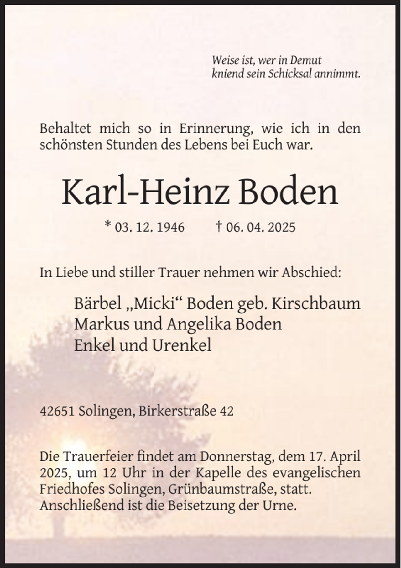 <p>Weise ist, wer in Demut<br />kniend sein Schicksal annimmt.</p><p>Behaltet mich so in Erinnerung, wie ich in den<br />schönsten Stunden des Lebens bei Euch war.</p><p>Karl-Heinz Boden<br />* 03. 12. 1946</p><p>† 06. 04. 2025</p><p>In Liebe und stiller Trauer nehmen wir Abschied:</p><p>Bärbel „Micki“ Boden geb. Kirschbaum<br />Markus und Angelika Boden<br />Enkel und Urenkel</p><p>42651 Solingen, Birkerstraße 42</p><p>Die Trauerfeier findet am Donnerstag, dem 17. April<br />2025, um 12 Uhr in der Kapelle des evangelischen<br />Friedhofes Solingen, Grünbaumstraße, statt.<br />Anschließend ist die Beisetzung der Urne.</p>