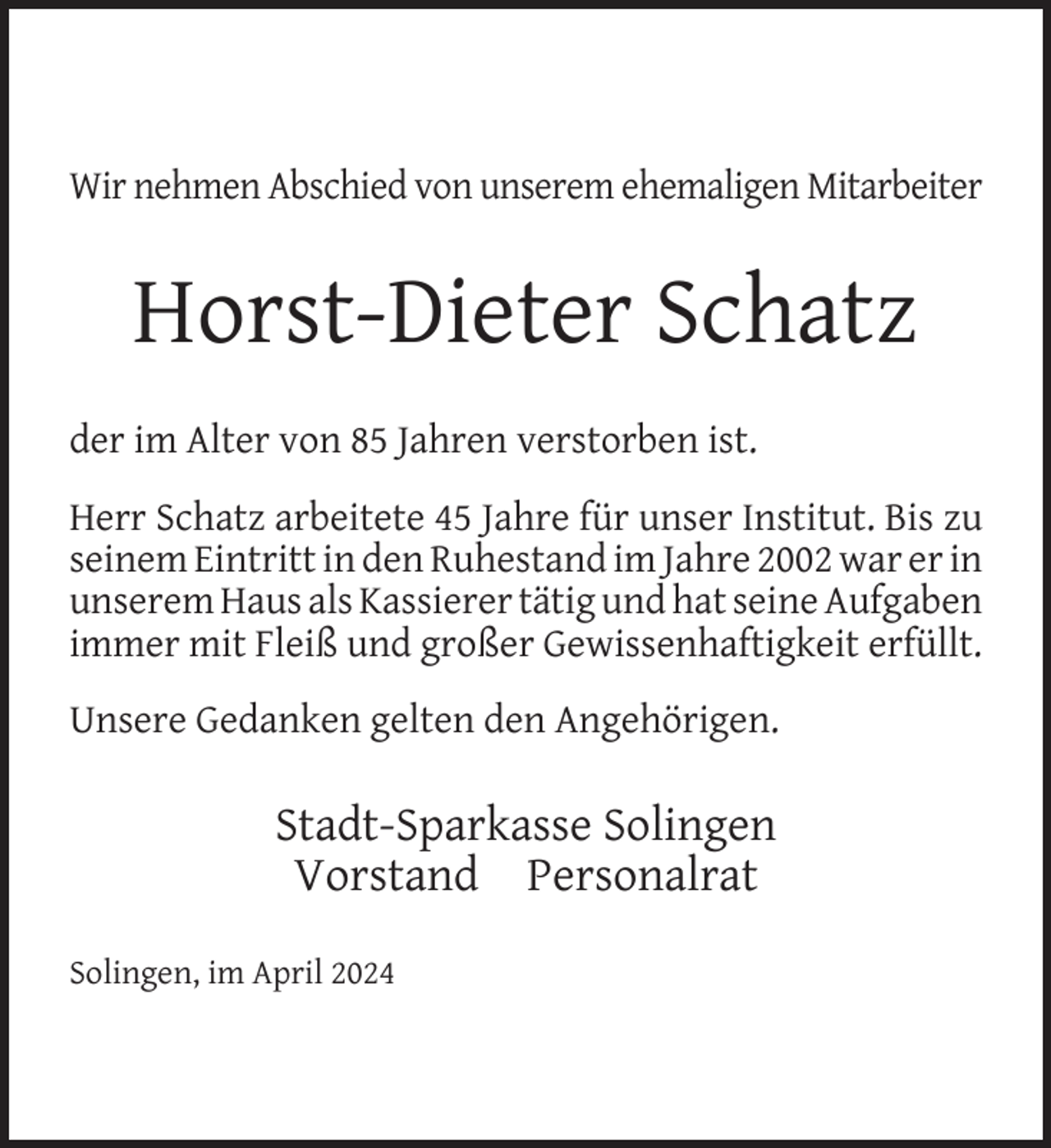 <p>Wir nehmen Abschied von unserem ehemaligen Mitarbeiter</p><p>Horst-Dieter Schatz<br />der im Alter von 85 Jahren verstorben ist.<br />Herr Schatz arbeitete 45 Jahre für unser Institut. Bis zu<br />seinem Eintritt in den Ruhestand im Jahre 2002 war er in<br />unserem Haus als Kassierer tätig und hat seine Aufgaben<br />immer mit Fleiß und großer Gewissenhaftigkeit erfüllt.<br />Unsere Gedanken gelten den Angehörigen.</p><p>Stadt-Sparkasse Solingen<br />Vorstand Personalrat<br />Solingen, im April 2024</p>