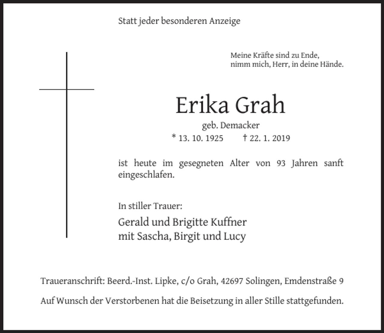 <p>Statt jeder besonderen Anzeige</p><p>Meine Kräfte sind zu Ende,<br />nimm mich, Herr, in deine Hände.</p><p>Erika Grah<br />geb. Demacker<br />* 13. 10. 1925<br />† 22. 1. 2019<br />ist heute im gesegneten Alter von 93 Jahren sanft<br />eingeschlafen.</p><p>In stiller Trauer:</p><p>Gerald und Brigitte Kuffner<br />mit Sascha, Birgit und Lucy</p><p>Traueranschrift: Beerd.-Inst. Lipke, c/o Grah, 42697 Solingen, Emdenstraße 9<br />Auf Wunsch der Verstorbenen hat die Beisetzung in aller Stille stattgefunden.</p>