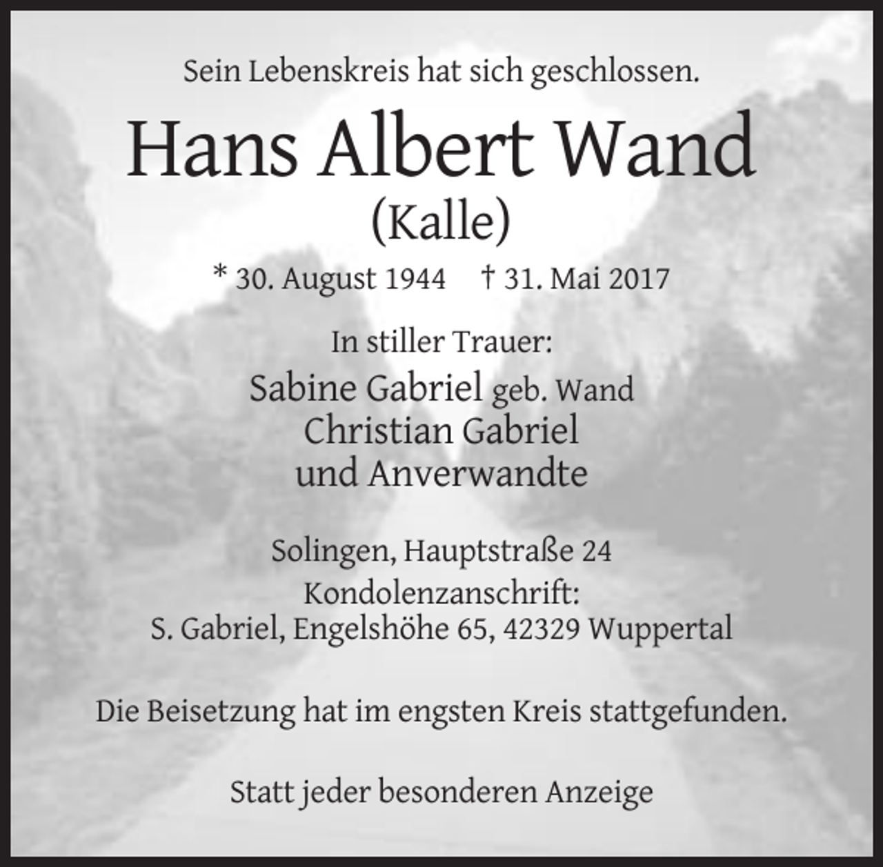 <p>Sein Lebenskreis hat sich geschlossen.</p><p>Hans Albert Wand<br />(Kalle)<br />* 30. August 1944 † 31. Mai 2017<br />In stiller Trauer:<br />Sabine Gabriel geb. Wand</p><p>Christian Gabriel<br />und Anverwandte<br />Solingen, Hauptstraße 24<br />Kondolenzanschrift:<br />S. Gabriel, Engelshöhe 65, 42329 Wuppertal<br />Die Beisetzung hat im engsten Kreis stattgefunden.<br />Statt jeder besonderen Anzeige</p>