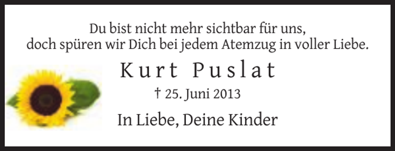 <p>Du bist nicht mehr sichtbar für uns,<br />doch spüren wir Dich bei jedem Atemzug in voller Liebe.</p><p>Kurt Puslat<br />† 25. Juni 2013</p><p>In Liebe, Deine Kinder</p>