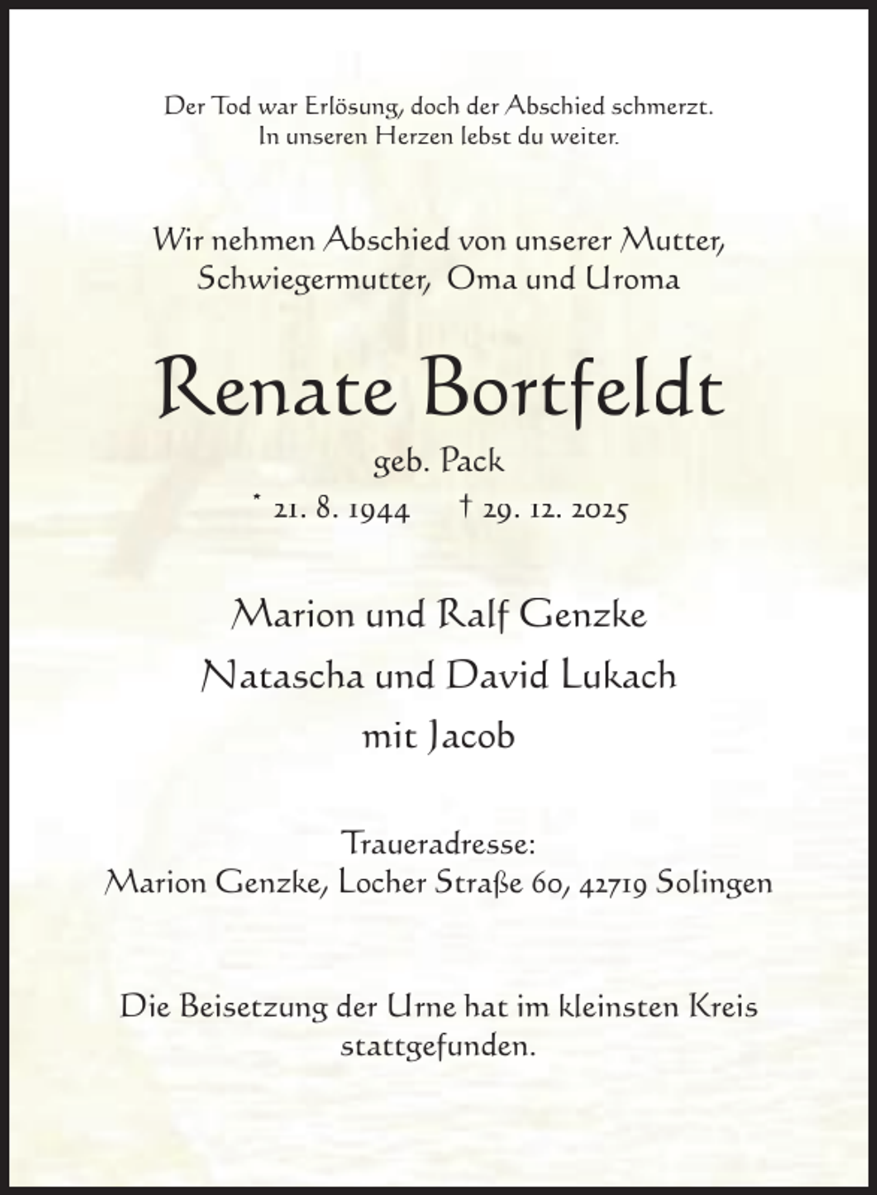 <p>Der Tod war Erlösung, doch der Abschied schmerzt.<br />In unseren Herzen lebst du weiter.</p><p>Wir nehmen Abschied von unserer Mutter,<br />Schwiegermutter, Oma und Uroma</p><p>Renate Bortfeldt<br />geb. Pack<br />* 21. 8. 1944 † 29. 12. 2025</p><p>Marion und Ralf Genzke<br />Natascha und David Lukach<br />mit Jacob<br />Traueradresse:<br />Marion Genzke, Locher Straße 60, 42719 Solingen</p><p>Die Beisetzung der Urne hat im kleinsten Kreis<br />stattgefunden.</p>