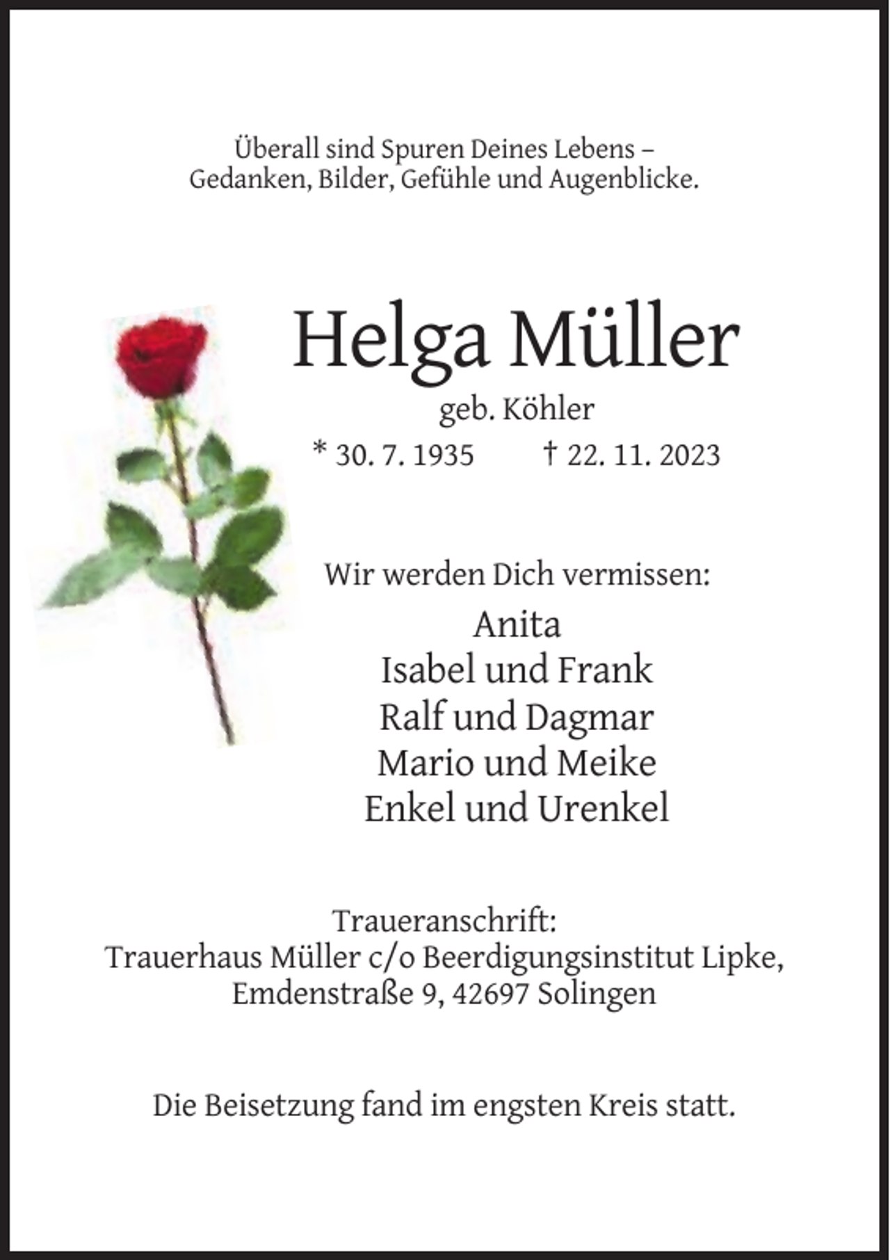 <p>Überall sind Spuren Deines Lebens –<br />Gedanken, Bilder, Gefühle und Augenblicke.</p><p>Helga Müller<br />geb. Köhler<br />* 30. 7. 1935<br />† 22. 11. 2023</p><p>Wir werden Dich vermissen:</p><p>Anita<br />Isabel und Frank<br />Ralf und Dagmar<br />Mario und Meike<br />Enkel und Urenkel<br />Traueranschrift:<br />Trauerhaus Müller c/o Beerdigungsinstitut Lipke,<br />Emdenstraße 9, 42697 Solingen</p><p>Die Beisetzung fand im engsten Kreis statt.</p>