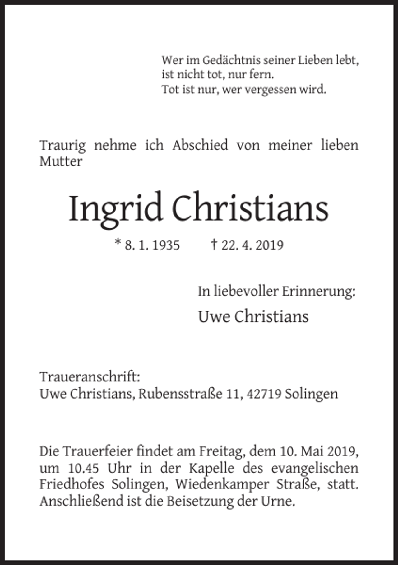 <p>Wer im Gedächtnis seiner Lieben lebt,<br />ist nicht tot, nur fern.<br />Tot ist nur, wer vergessen wird.</p><p>Traurig nehme ich Abschied von meiner lieben<br />Mutter</p><p>Ingrid Christians<br />* 8. 1. 1935</p><p>† 22. 4. 2019</p><p>In liebevoller Erinnerung:</p><p>Uwe Christians</p><p>Traueranschrift:<br />Uwe Christians, Rubensstraße 11, 42719 Solingen</p><p>Die Trauerfeier findet am Freitag, dem 10. Mai 2019,<br />um 10.45 Uhr in der Kapelle des evangelischen<br />Friedhofes Solingen, Wiedenkamper Straße, statt.<br />Anschließend ist die Beisetzung der Urne.</p>